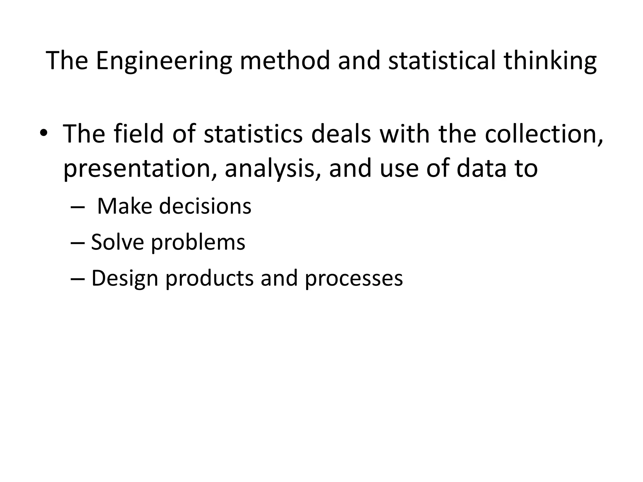 The Engineering method and statistical thinking
• The field of statistics deals with the collection,
presentation, analysis, and use of data to
– Make decisions
– Solve problems
– Design products and processes
 