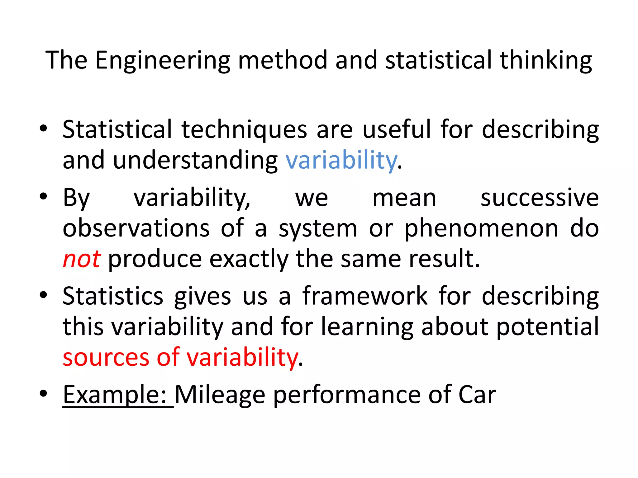 The Engineering method and statistical thinking
• Statistical techniques are useful for describing
and understanding variability.
• By variability, we mean successive
observations of a system or phenomenon do
not produce exactly the same result.
• Statistics gives us a framework for describing
this variability and for learning about potential
sources of variability.
• Example: Mileage performance of Car
 