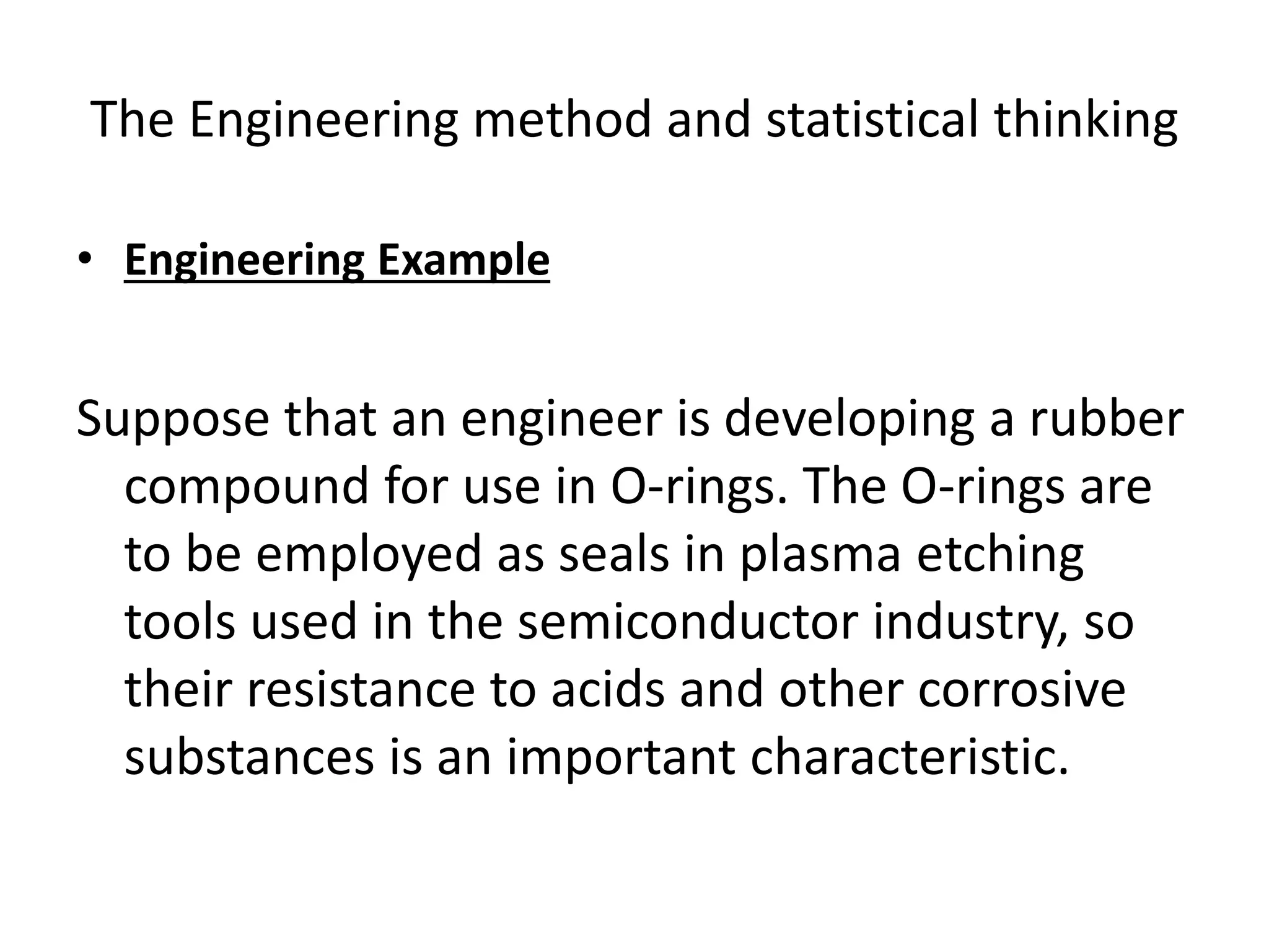 The Engineering method and statistical thinking
• Engineering Example
Suppose that an engineer is developing a rubber
compound for use in O-rings. The O-rings are
to be employed as seals in plasma etching
tools used in the semiconductor industry, so
their resistance to acids and other corrosive
substances is an important characteristic.
 