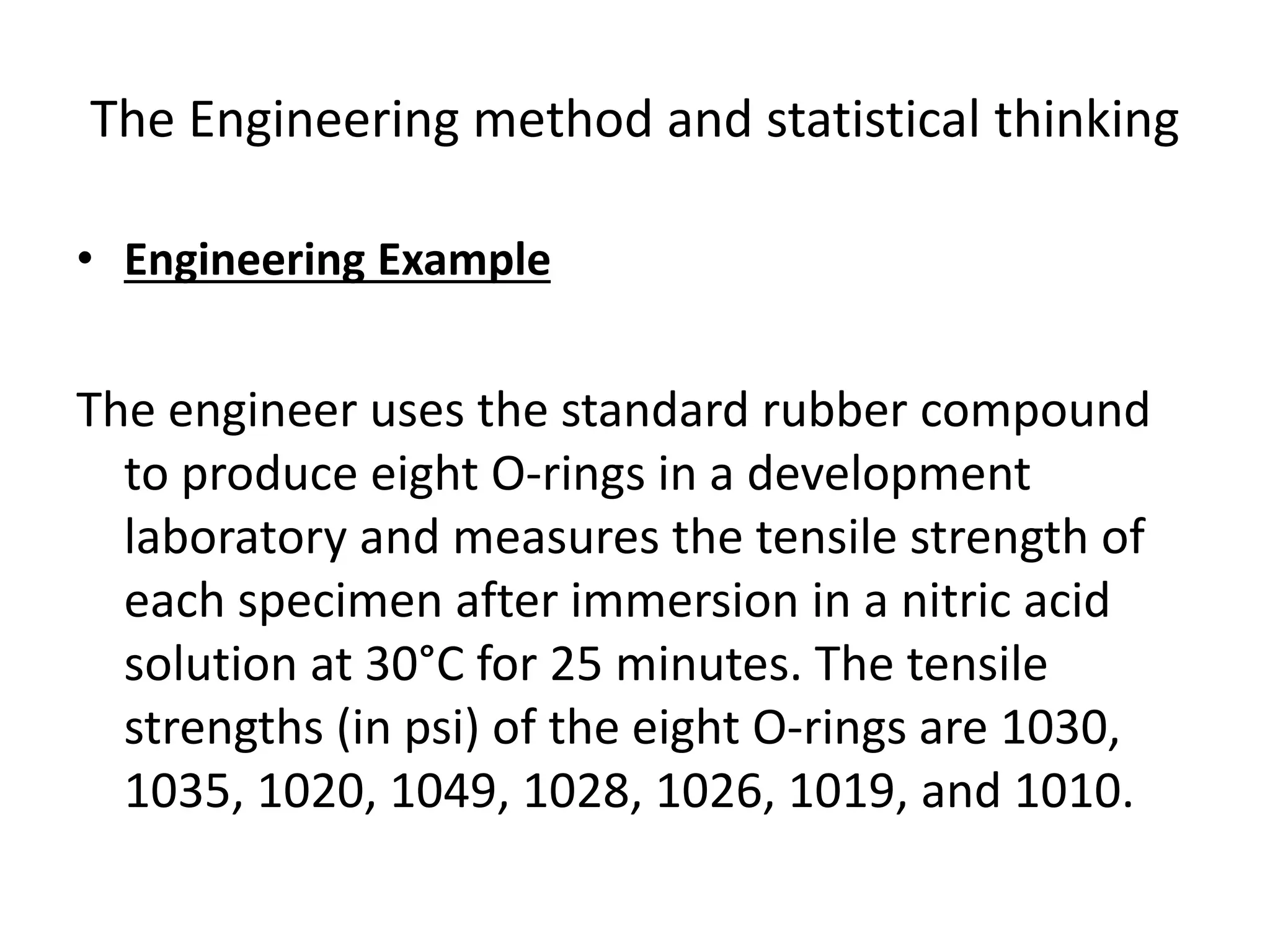 The Engineering method and statistical thinking
• Engineering Example
The engineer uses the standard rubber compound
to produce eight O-rings in a development
laboratory and measures the tensile strength of
each specimen after immersion in a nitric acid
solution at 30°C for 25 minutes. The tensile
strengths (in psi) of the eight O-rings are 1030,
1035, 1020, 1049, 1028, 1026, 1019, and 1010.
 