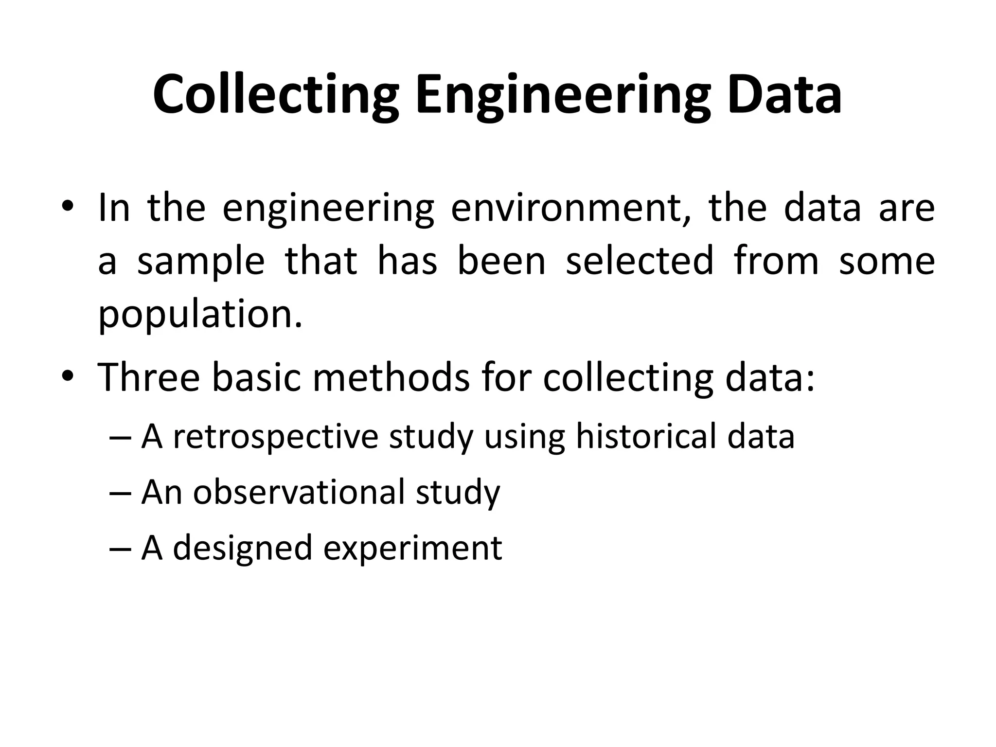 Collecting Engineering Data
• In the engineering environment, the data are
a sample that has been selected from some
population.
• Three basic methods for collecting data:
– A retrospective study using historical data
– An observational study
– A designed experiment
 