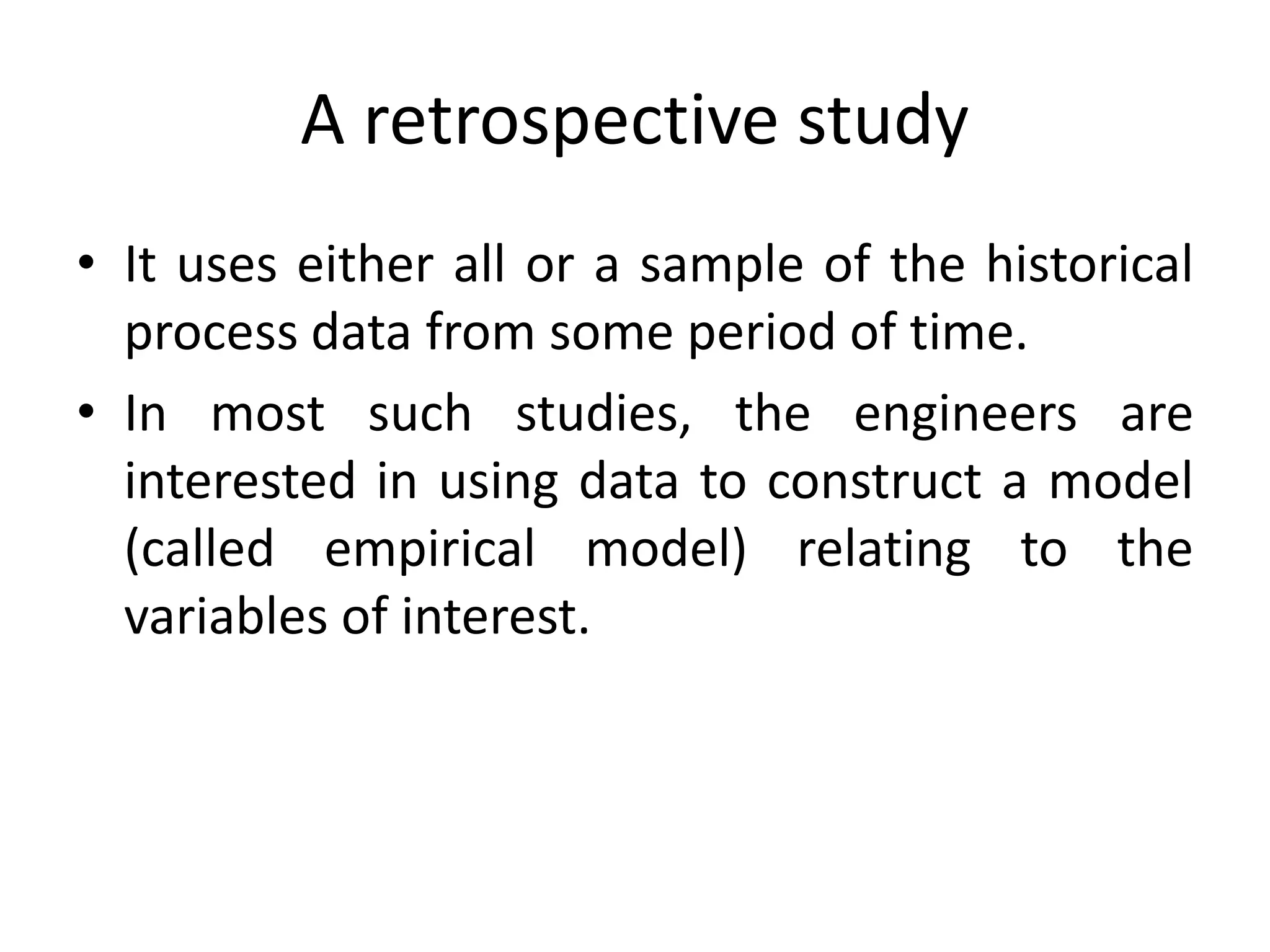 A retrospective study
• It uses either all or a sample of the historical
process data from some period of time.
• In most such studies, the engineers are
interested in using data to construct a model
(called empirical model) relating to the
variables of interest.
 