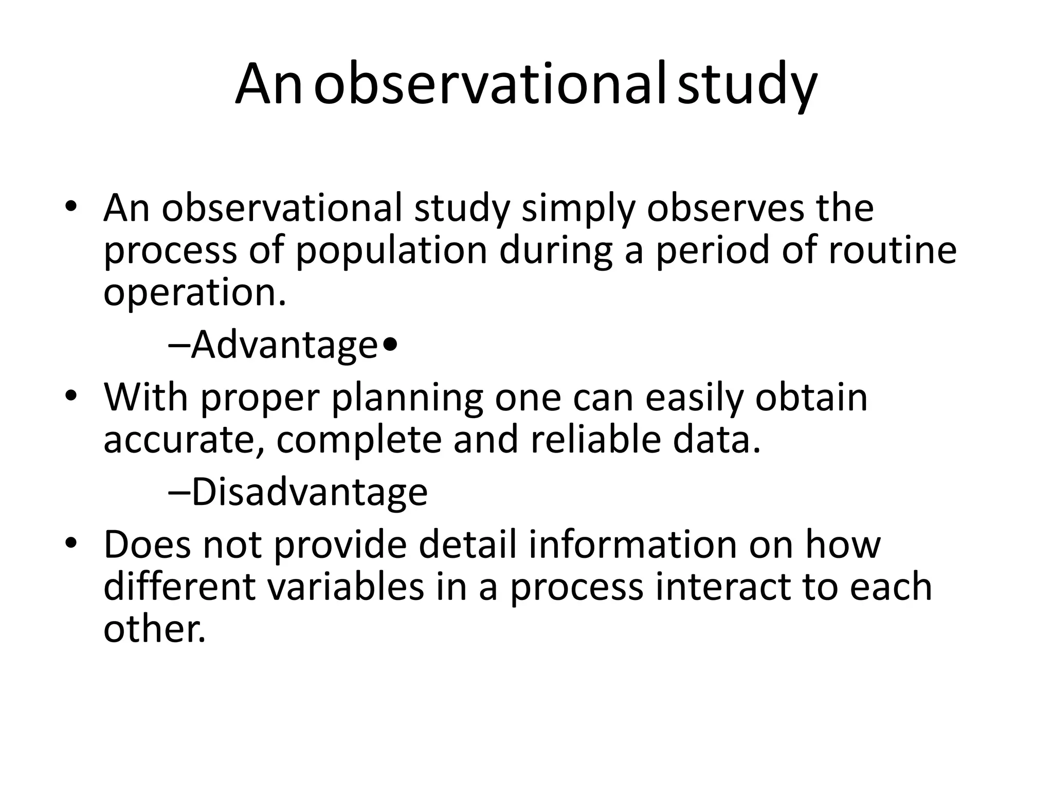 Anobservationalstudy
• An observational study simply observes the
process of population during a period of routine
operation.
–Advantage•
• With proper planning one can easily obtain
accurate, complete and reliable data.
–Disadvantage
• Does not provide detail information on how
different variables in a process interact to each
other.
 