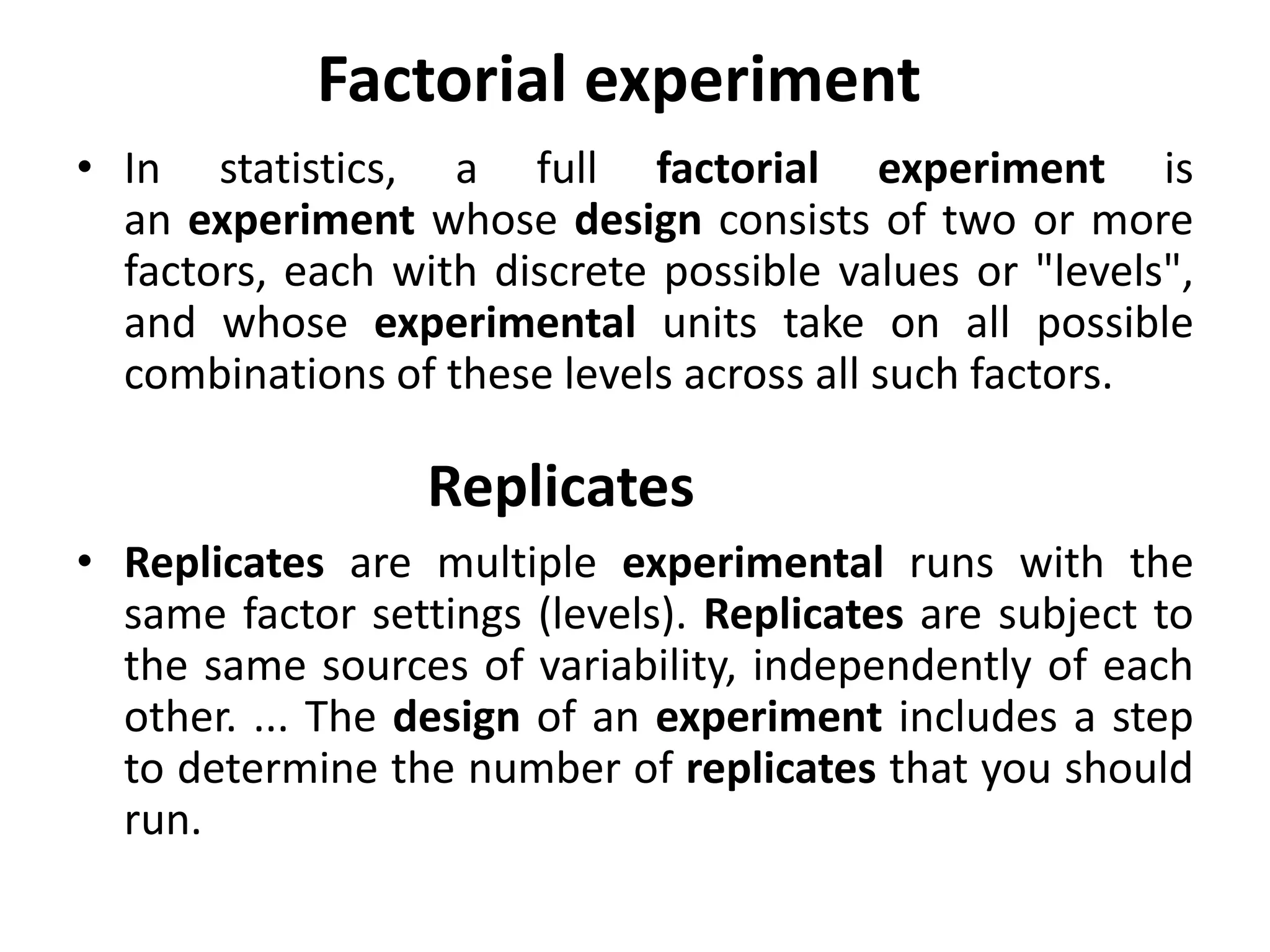 Factorial experiment
• In statistics, a full factorial experiment is
an experiment whose design consists of two or more
factors, each with discrete possible values or "levels",
and whose experimental units take on all possible
combinations of these levels across all such factors.
• Replicates are multiple experimental runs with the
same factor settings (levels). Replicates are subject to
the same sources of variability, independently of each
other. ... The design of an experiment includes a step
to determine the number of replicates that you should
run.
Replicates
 