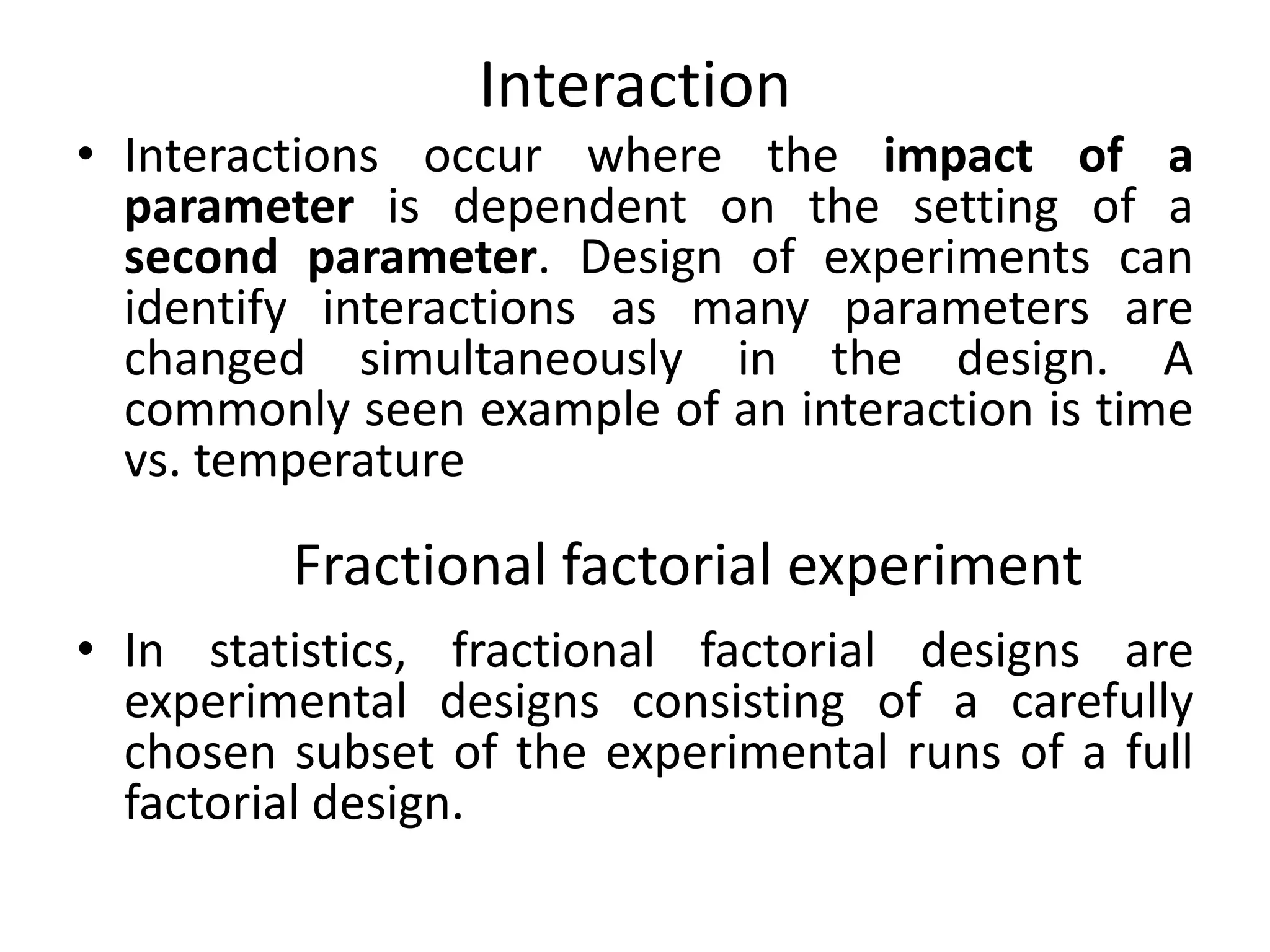 Interaction
• Interactions occur where the impact of a
parameter is dependent on the setting of a
second parameter. Design of experiments can
identify interactions as many parameters are
changed simultaneously in the design. A
commonly seen example of an interaction is time
vs. temperature
• In statistics, fractional factorial designs are
experimental designs consisting of a carefully
chosen subset of the experimental runs of a full
factorial design.
Fractional factorial experiment
 