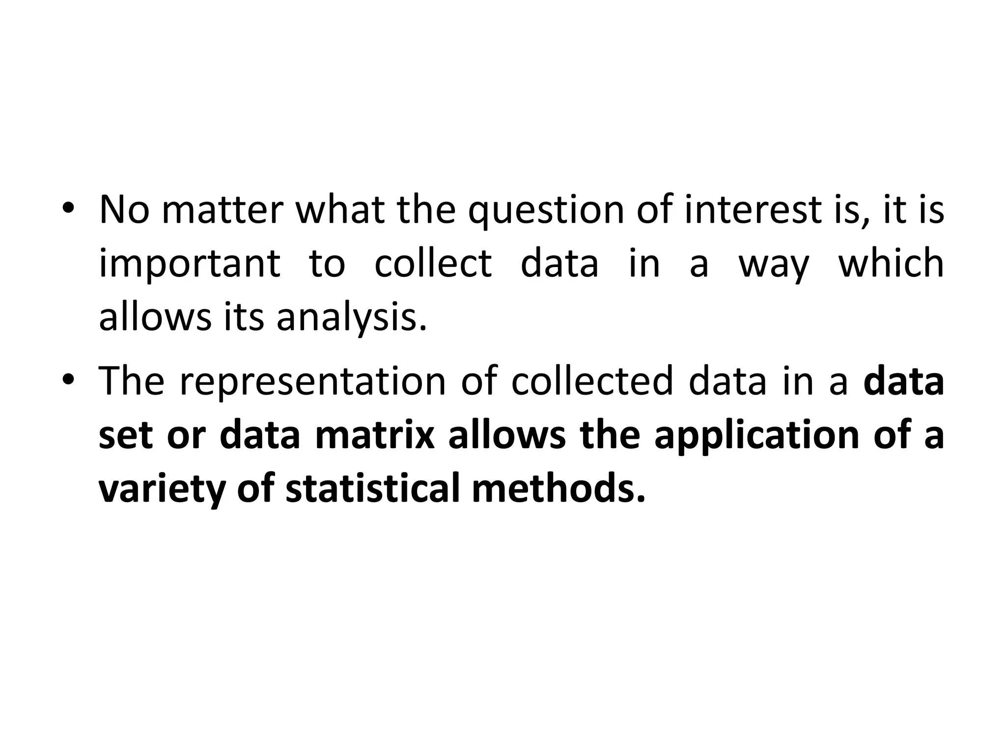 • No matter what the question of interest is, it is
important to collect data in a way which
allows its analysis.
• The representation of collected data in a data
set or data matrix allows the application of a
variety of statistical methods.
 