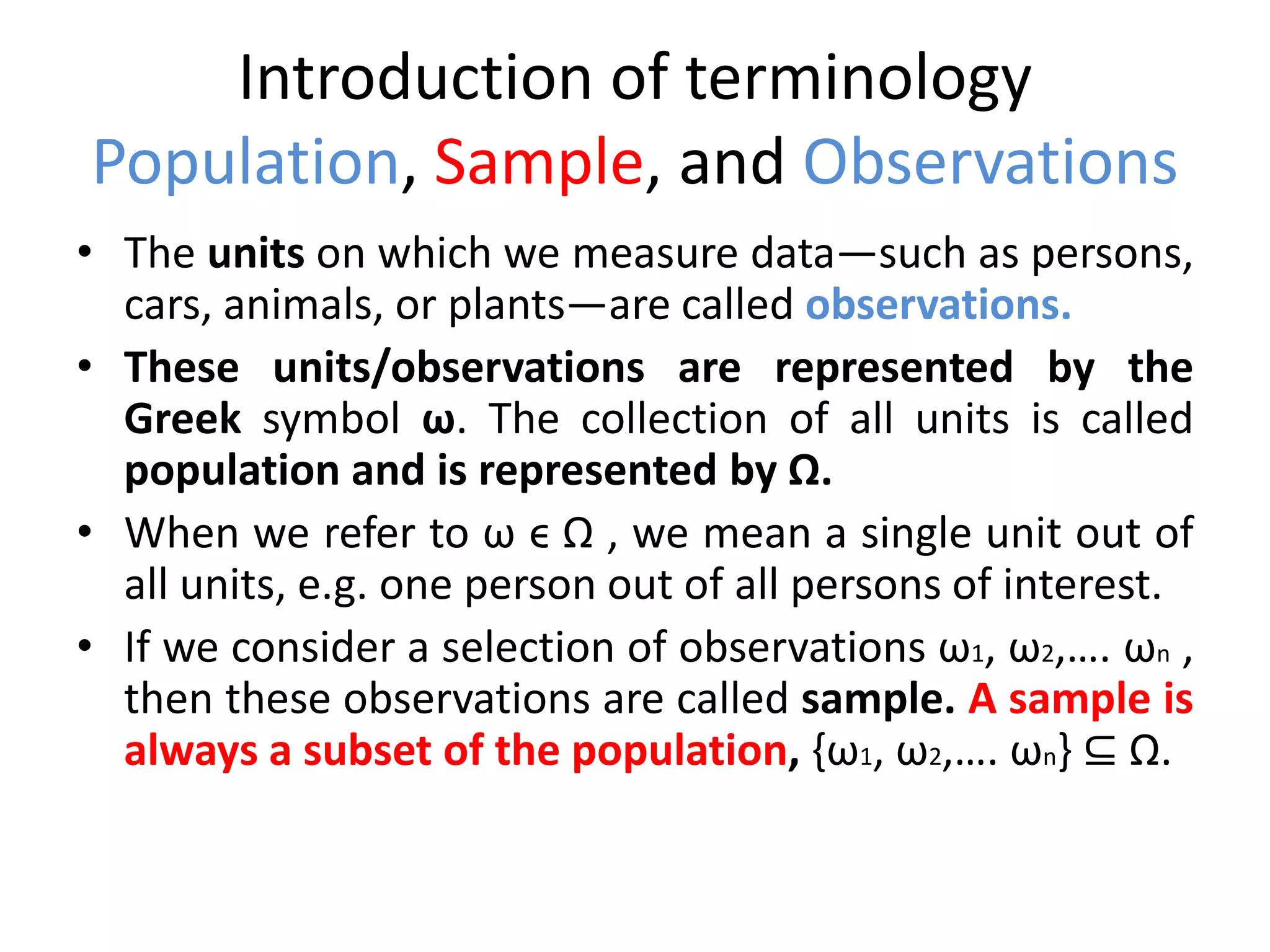 Introduction of terminology
Population, Sample, and Observations
• The units on which we measure data—such as persons,
cars, animals, or plants—are called observations.
• These units/observations are represented by the
Greek symbol ω. The collection of all units is called
population and is represented by Ω.
• When we refer to ω ϵ Ω , we mean a single unit out of
all units, e.g. one person out of all persons of interest.
• If we consider a selection of observations ω1, ω2,…. ωn ,
then these observations are called sample. A sample is
always a subset of the population, {ω1, ω2,…. ωn} ⊆ Ω.
 