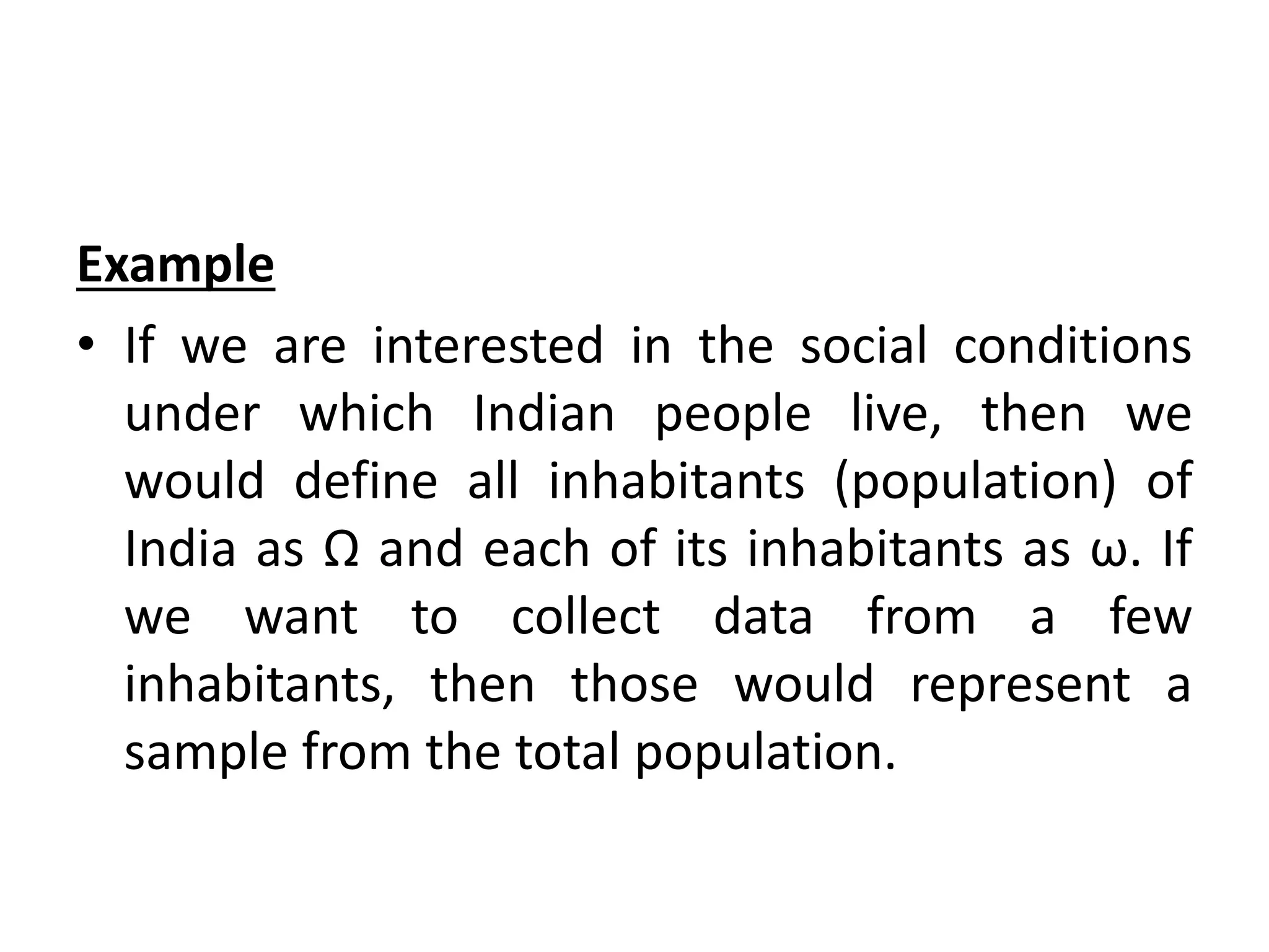 Example
• If we are interested in the social conditions
under which Indian people live, then we
would define all inhabitants (population) of
India as Ω and each of its inhabitants as ω. If
we want to collect data from a few
inhabitants, then those would represent a
sample from the total population.
 