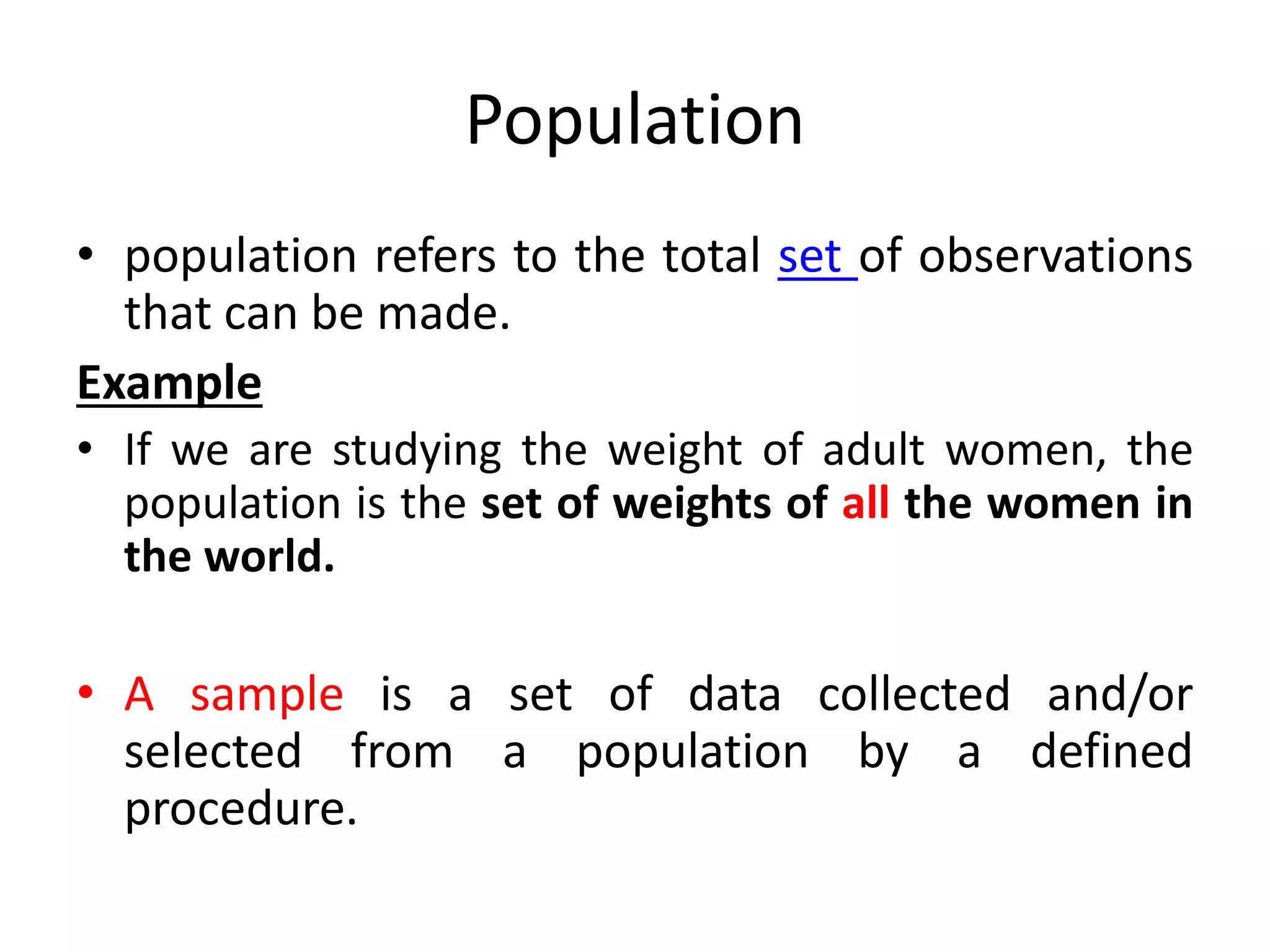 Population
• population refers to the total set of observations
that can be made.
Example
• If we are studying the weight of adult women, the
population is the set of weights of all the women in
the world.
• A sample is a set of data collected and/or
selected from a population by a defined
procedure.
 
