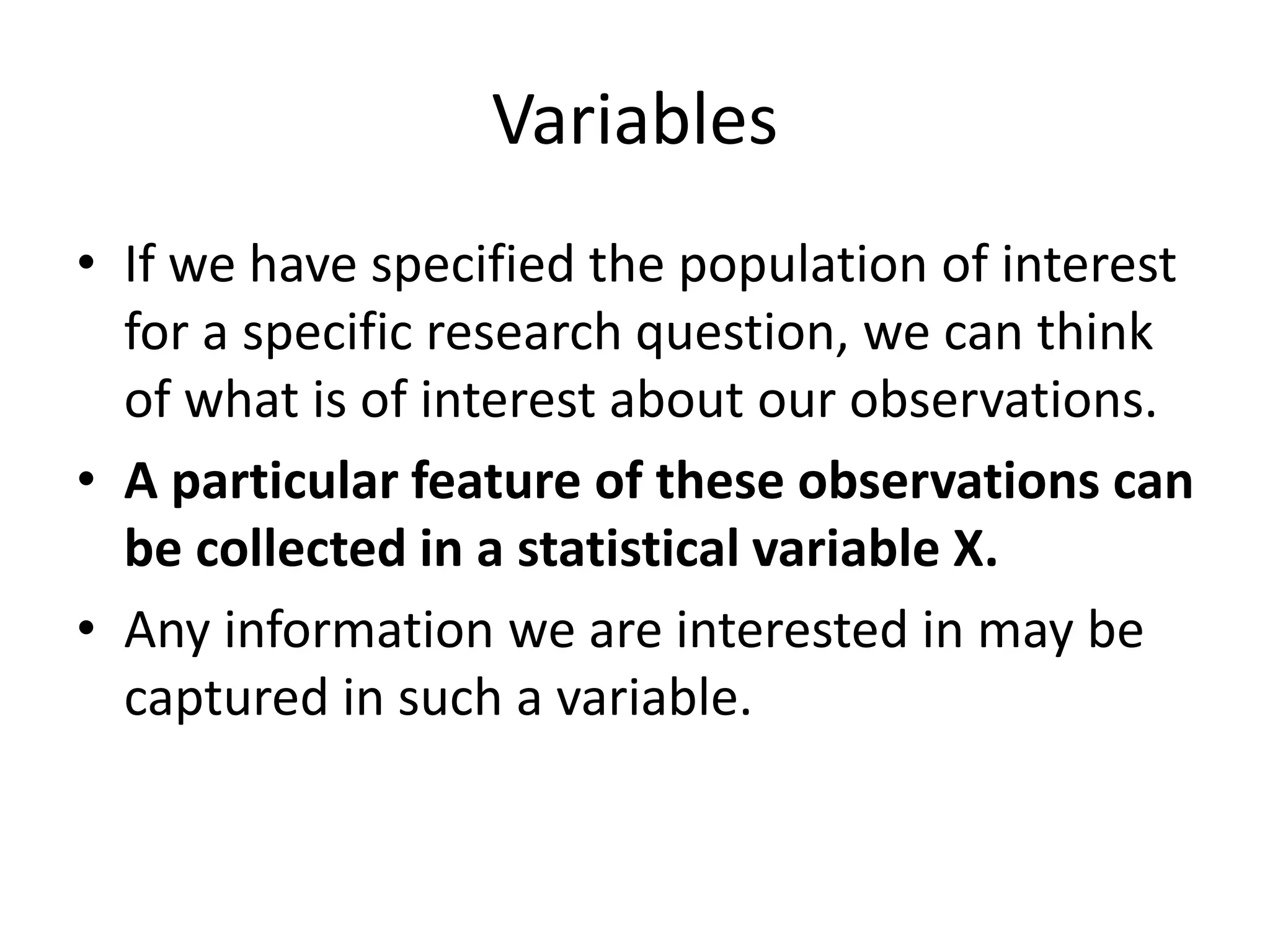 Variables
• If we have specified the population of interest
for a specific research question, we can think
of what is of interest about our observations.
• A particular feature of these observations can
be collected in a statistical variable X.
• Any information we are interested in may be
captured in such a variable.
 