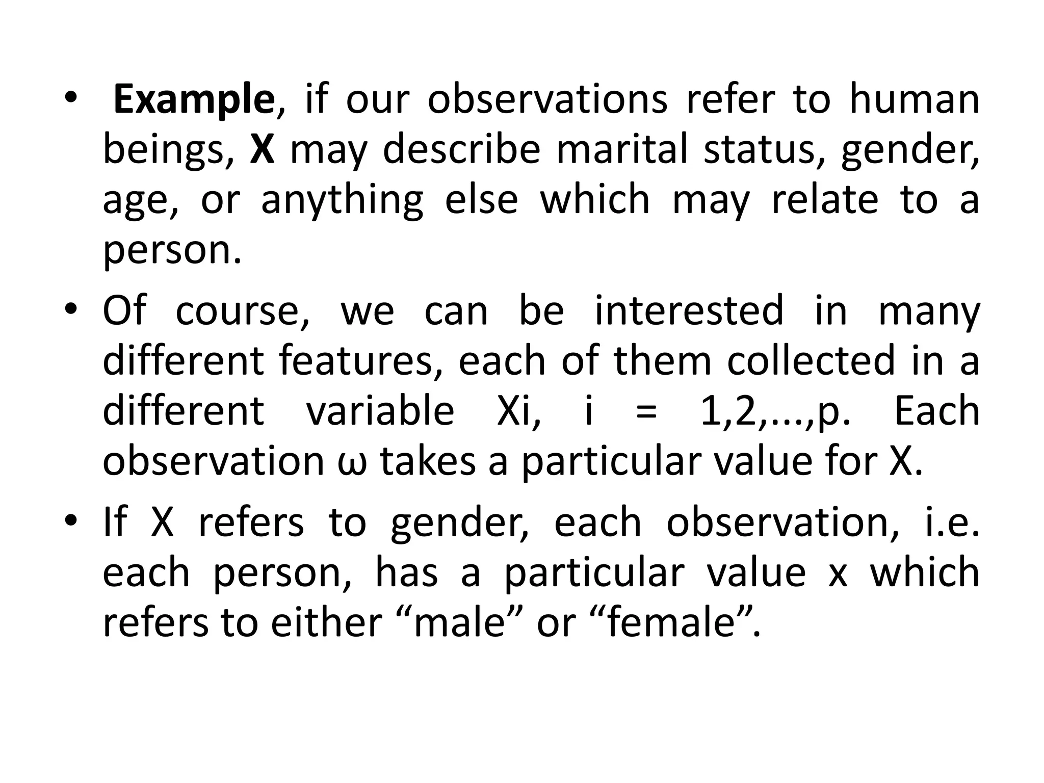 • Example, if our observations refer to human
beings, X may describe marital status, gender,
age, or anything else which may relate to a
person.
• Of course, we can be interested in many
different features, each of them collected in a
different variable Xi, i = 1,2,...,p. Each
observation ω takes a particular value for X.
• If X refers to gender, each observation, i.e.
each person, has a particular value x which
refers to either “male” or “female”.
 