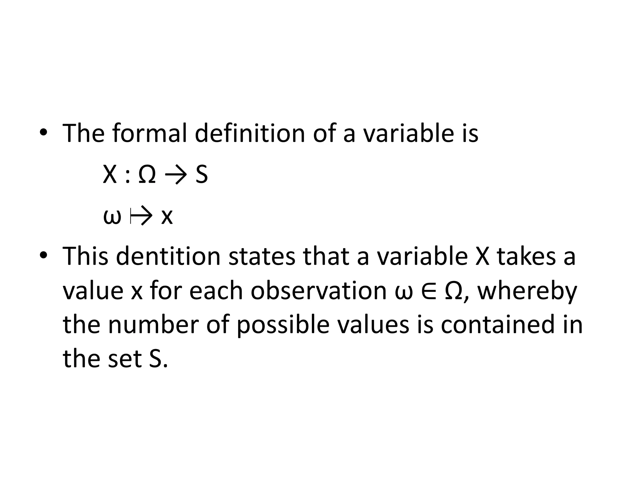 • The formal definition of a variable is
X : Ω → S
ω → x
• This dentition states that a variable X takes a
value x for each observation ω ∈ Ω, whereby
the number of possible values is contained in
the set S.
 