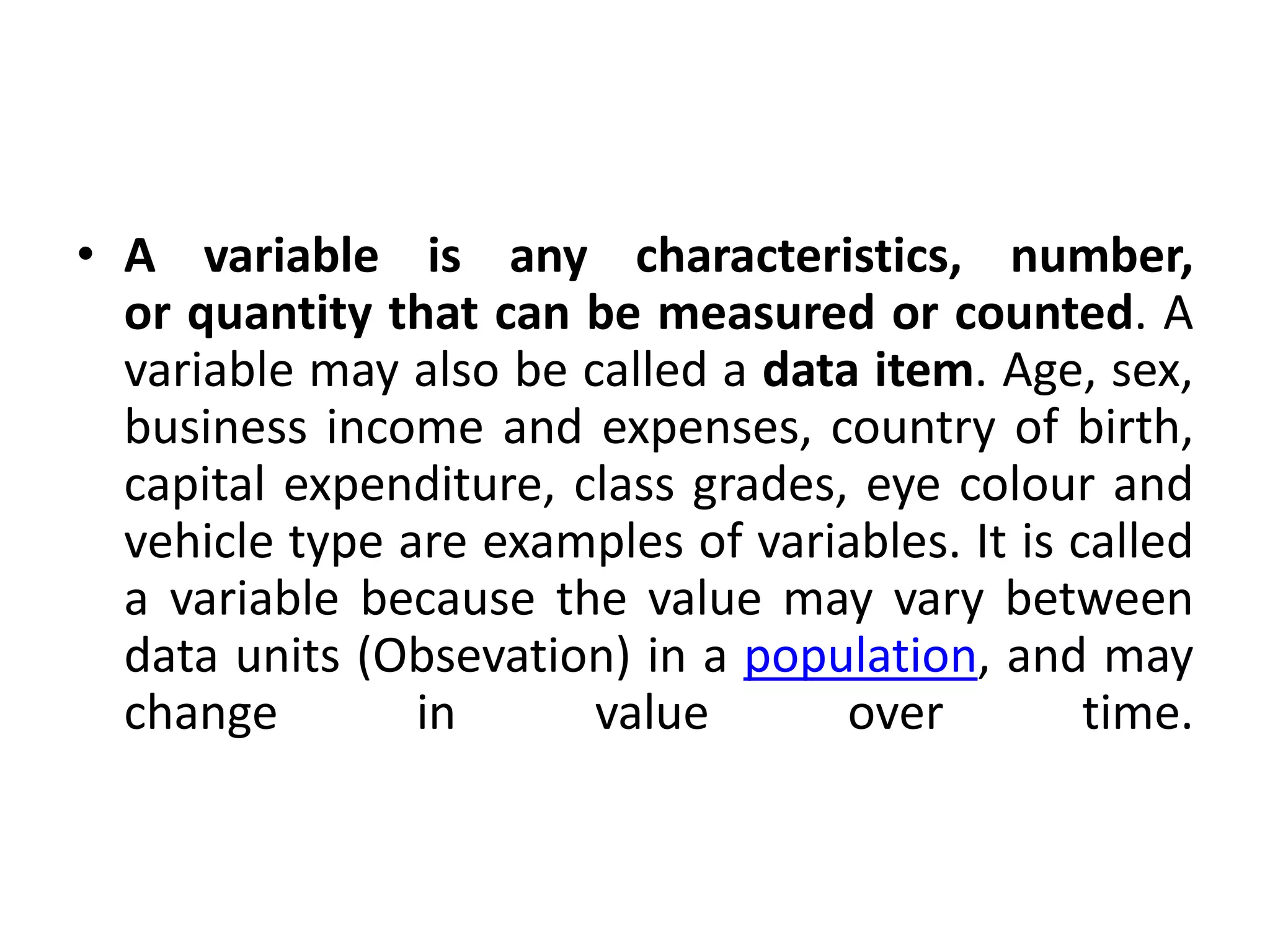 • A variable is any characteristics, number,
or quantity that can be measured or counted. A
variable may also be called a data item. Age, sex,
business income and expenses, country of birth,
capital expenditure, class grades, eye colour and
vehicle type are examples of variables. It is called
a variable because the value may vary between
data units (Obsevation) in a population, and may
change in value over time.
 