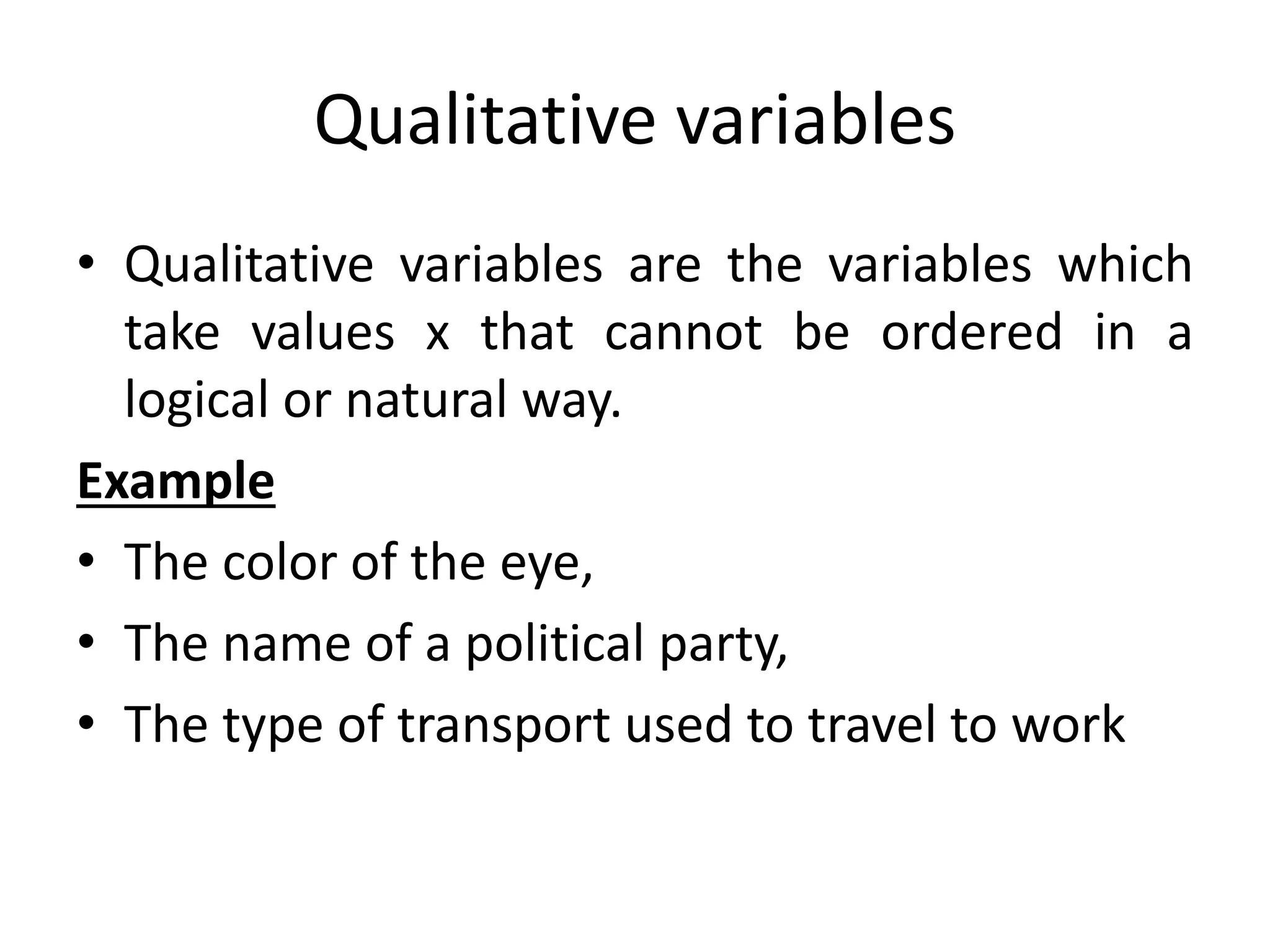Qualitative variables
• Qualitative variables are the variables which
take values x that cannot be ordered in a
logical or natural way.
Example
• The color of the eye,
• The name of a political party,
• The type of transport used to travel to work
 