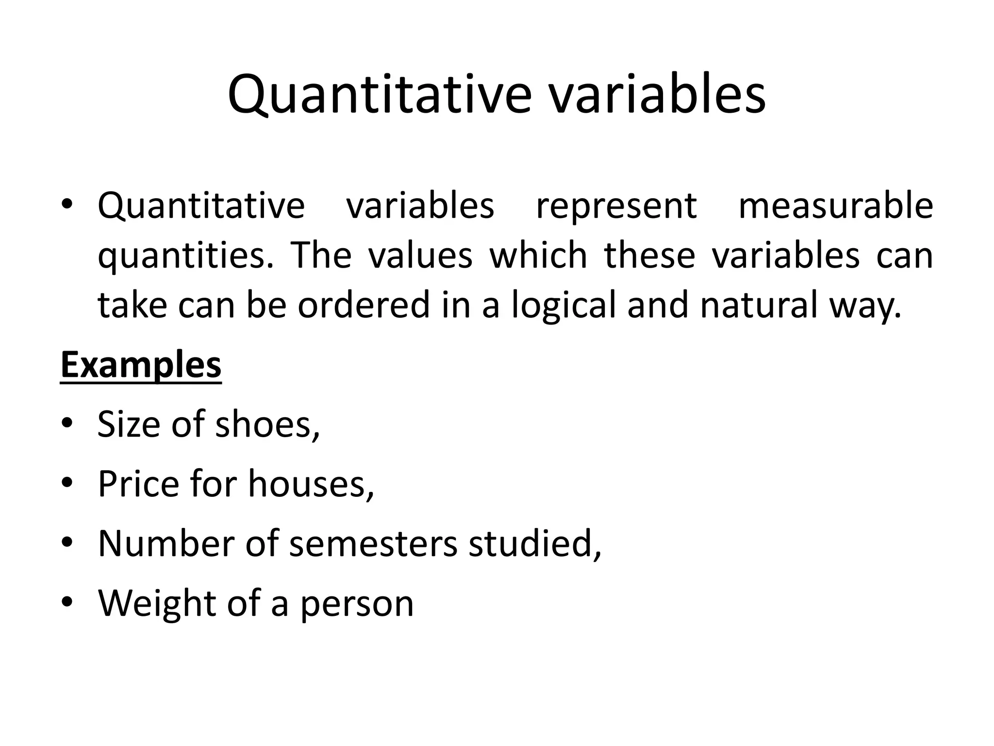 Quantitative variables
• Quantitative variables represent measurable
quantities. The values which these variables can
take can be ordered in a logical and natural way.
Examples
• Size of shoes,
• Price for houses,
• Number of semesters studied,
• Weight of a person
 