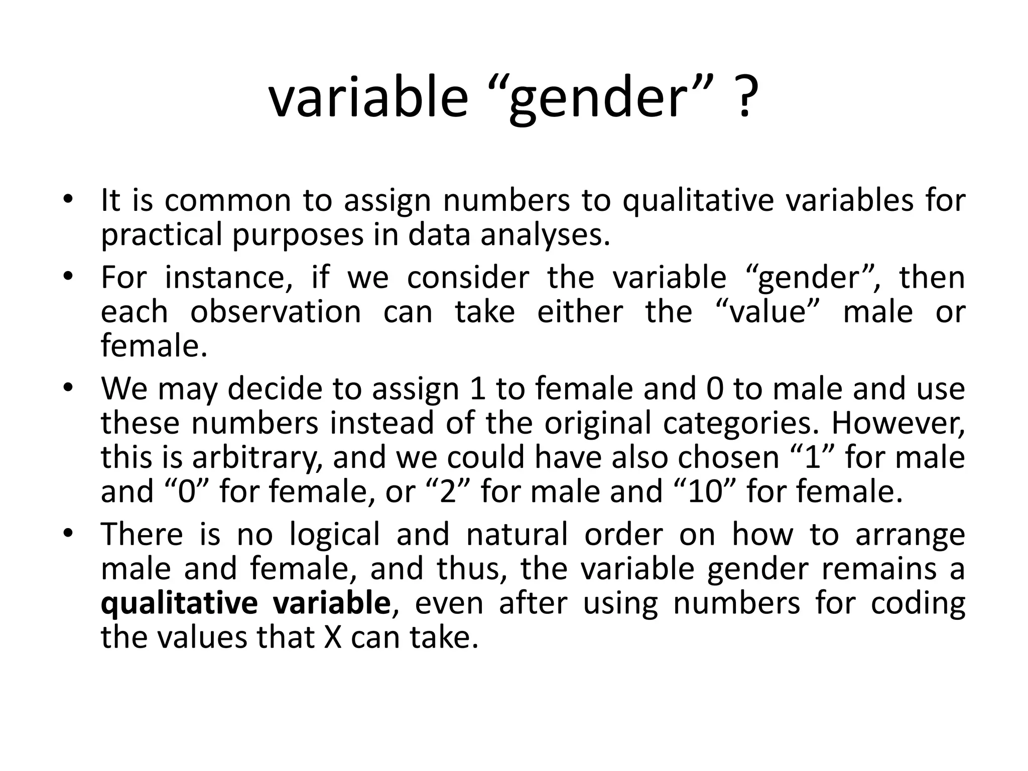 variable “gender” ?
• It is common to assign numbers to qualitative variables for
practical purposes in data analyses.
• For instance, if we consider the variable “gender”, then
each observation can take either the “value” male or
female.
• We may decide to assign 1 to female and 0 to male and use
these numbers instead of the original categories. However,
this is arbitrary, and we could have also chosen “1” for male
and “0” for female, or “2” for male and “10” for female.
• There is no logical and natural order on how to arrange
male and female, and thus, the variable gender remains a
qualitative variable, even after using numbers for coding
the values that X can take.
 