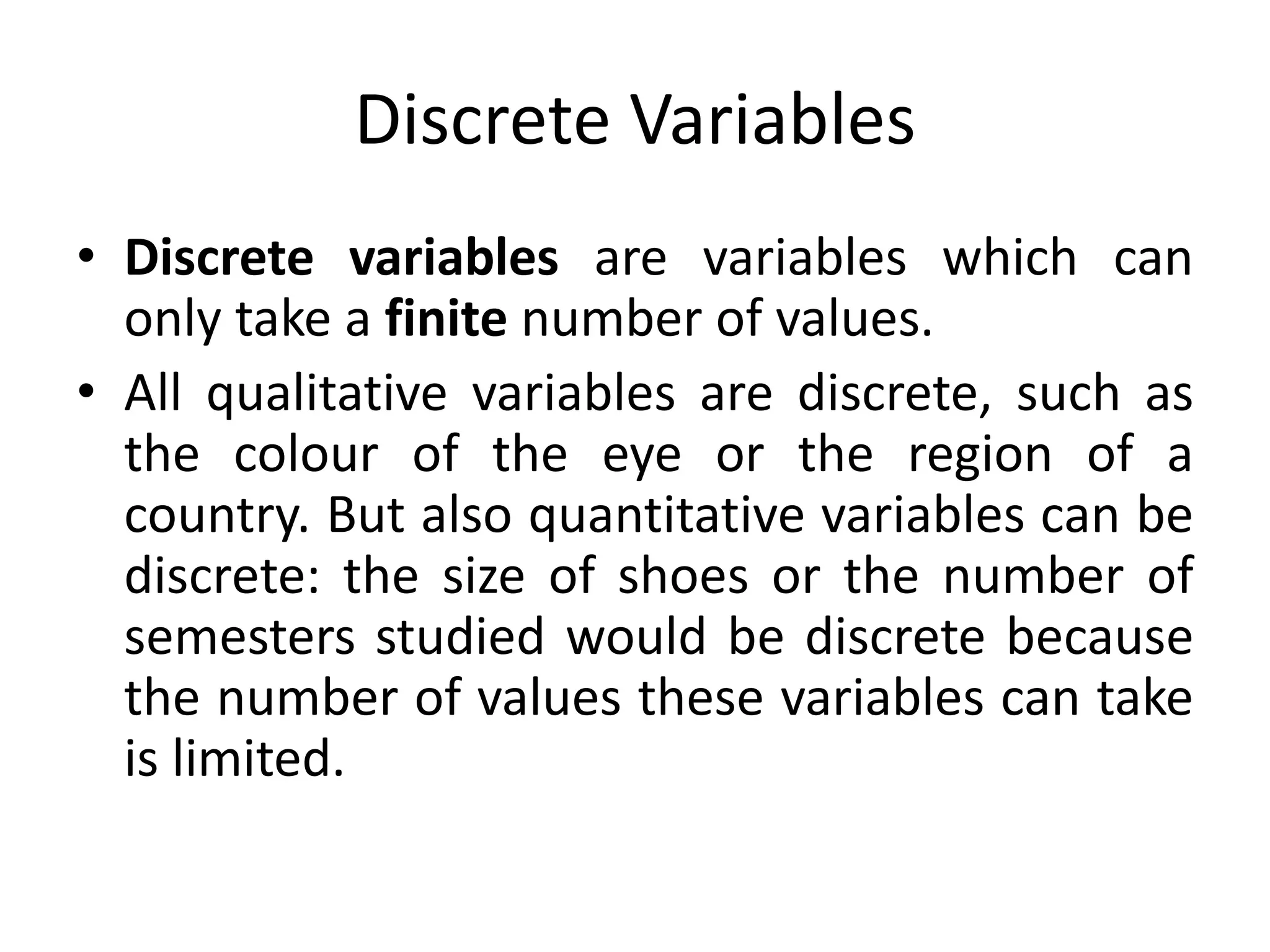 Discrete Variables
• Discrete variables are variables which can
only take a finite number of values.
• All qualitative variables are discrete, such as
the colour of the eye or the region of a
country. But also quantitative variables can be
discrete: the size of shoes or the number of
semesters studied would be discrete because
the number of values these variables can take
is limited.
 