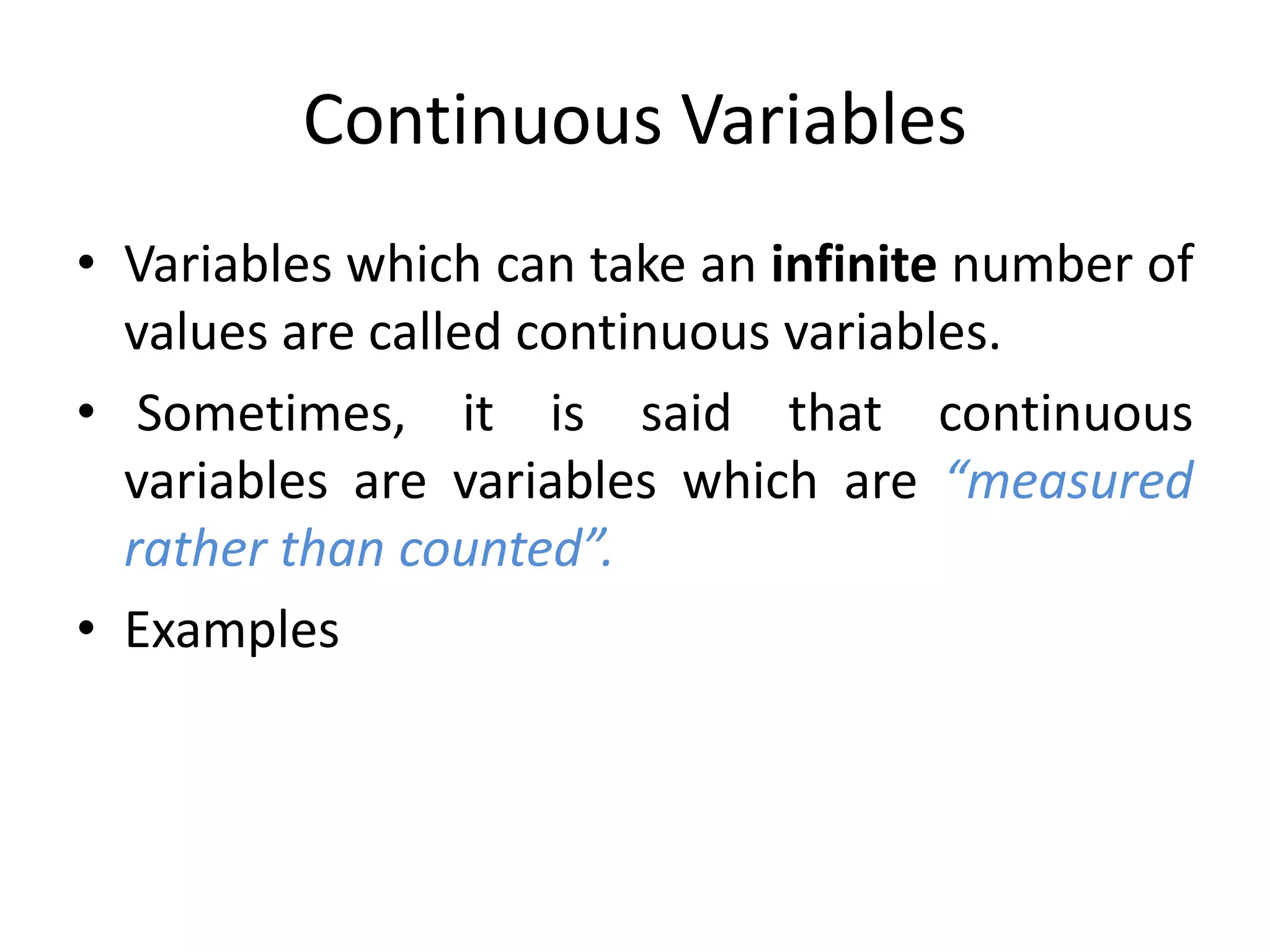 Continuous Variables
• Variables which can take an infinite number of
values are called continuous variables.
• Sometimes, it is said that continuous
variables are variables which are “measured
rather than counted”.
• Examples
 