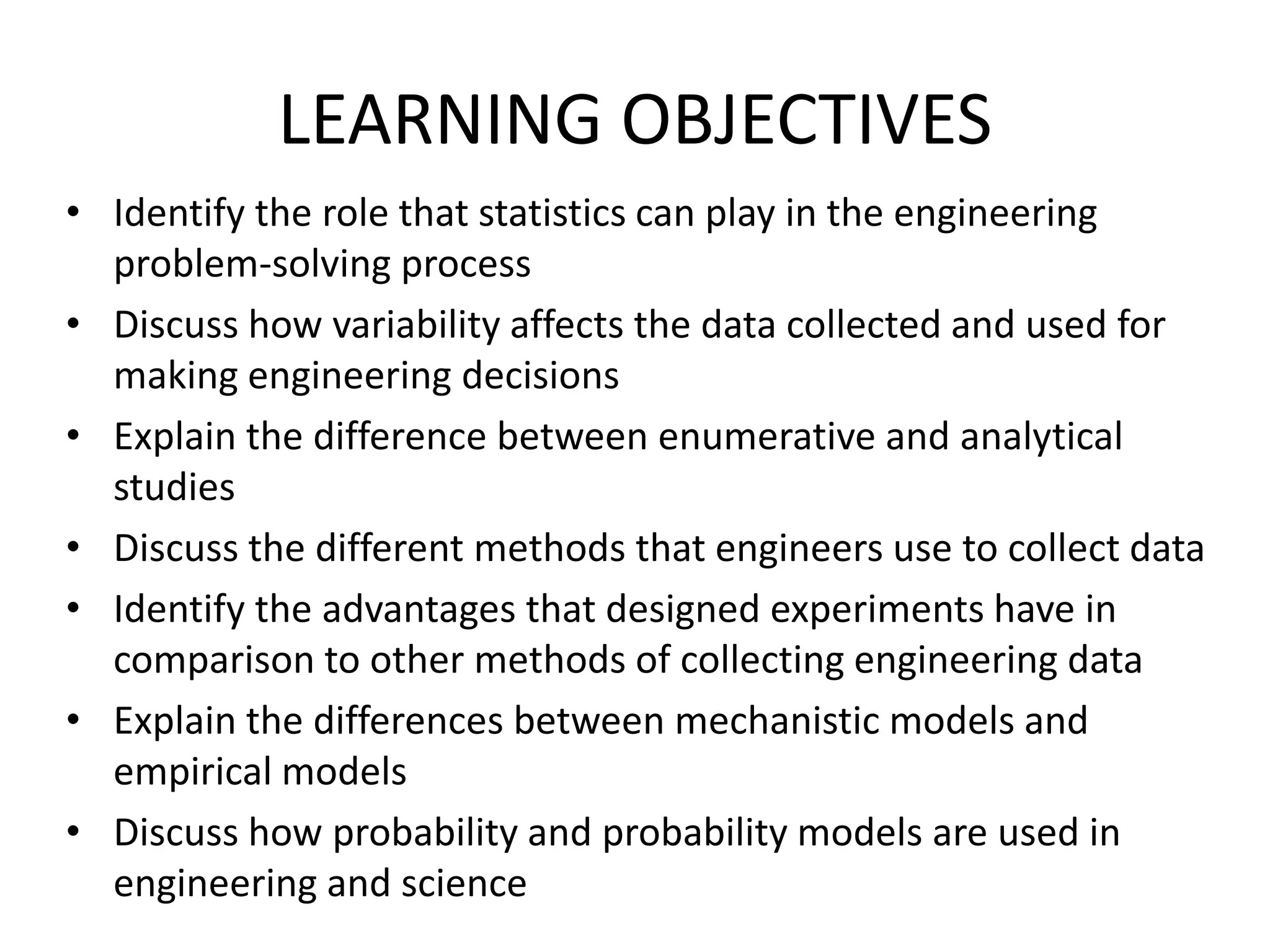 LEARNING OBJECTIVES
• Identify the role that statistics can play in the engineering
problem-solving process
• Discuss how variability affects the data collected and used for
making engineering decisions
• Explain the difference between enumerative and analytical
studies
• Discuss the different methods that engineers use to collect data
• Identify the advantages that designed experiments have in
comparison to other methods of collecting engineering data
• Explain the differences between mechanistic models and
empirical models
• Discuss how probability and probability models are used in
engineering and science
 