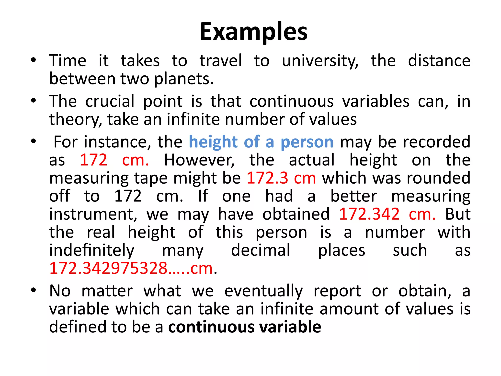 Examples
• Time it takes to travel to university, the distance
between two planets.
• The crucial point is that continuous variables can, in
theory, take an infinite number of values
• For instance, the height of a person may be recorded
as 172 cm. However, the actual height on the
measuring tape might be 172.3 cm which was rounded
off to 172 cm. If one had a better measuring
instrument, we may have obtained 172.342 cm. But
the real height of this person is a number with
indeﬁnitely many decimal places such as
172.342975328…..cm.
• No matter what we eventually report or obtain, a
variable which can take an infinite amount of values is
defined to be a continuous variable
 