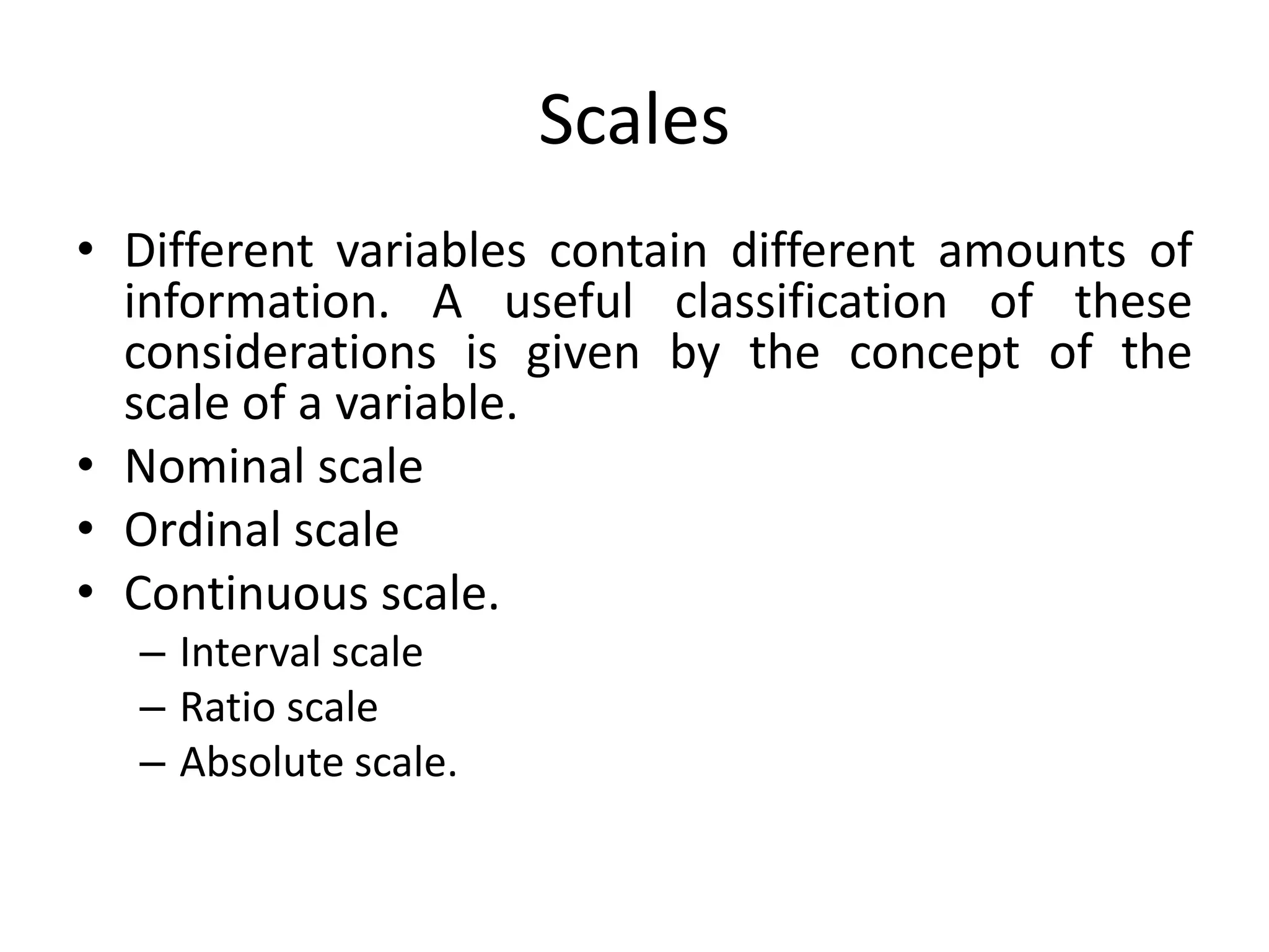 Scales
• Different variables contain different amounts of
information. A useful classification of these
considerations is given by the concept of the
scale of a variable.
• Nominal scale
• Ordinal scale
• Continuous scale.
– Interval scale
– Ratio scale
– Absolute scale.
 