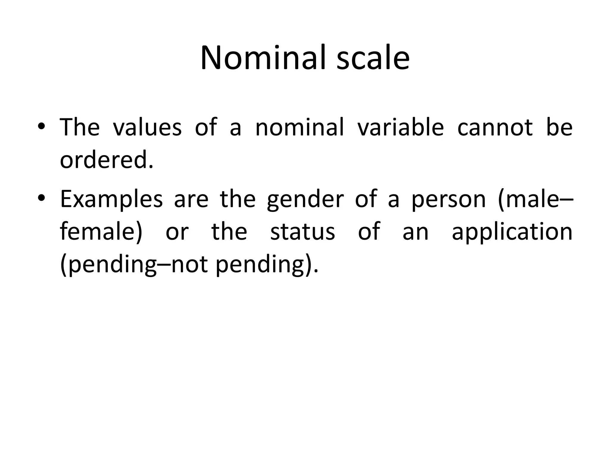 Nominal scale
• The values of a nominal variable cannot be
ordered.
• Examples are the gender of a person (male–
female) or the status of an application
(pending–not pending).
 
