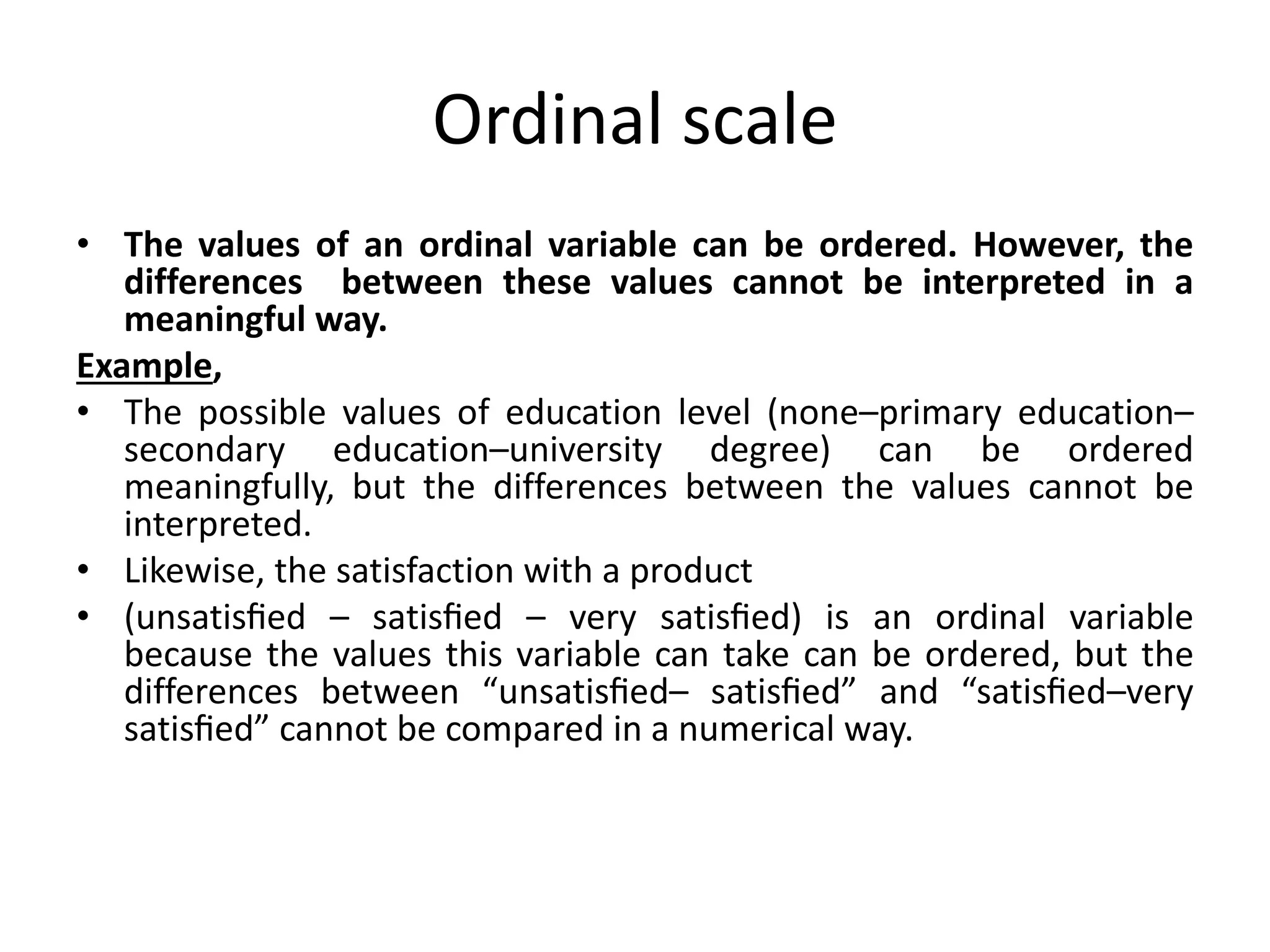 Ordinal scale
• The values of an ordinal variable can be ordered. However, the
differences between these values cannot be interpreted in a
meaningful way.
Example,
• The possible values of education level (none–primary education–
secondary education–university degree) can be ordered
meaningfully, but the differences between the values cannot be
interpreted.
• Likewise, the satisfaction with a product
• (unsatisﬁed – satisﬁed – very satisﬁed) is an ordinal variable
because the values this variable can take can be ordered, but the
differences between “unsatisﬁed– satisﬁed” and “satisﬁed–very
satisﬁed” cannot be compared in a numerical way.
 