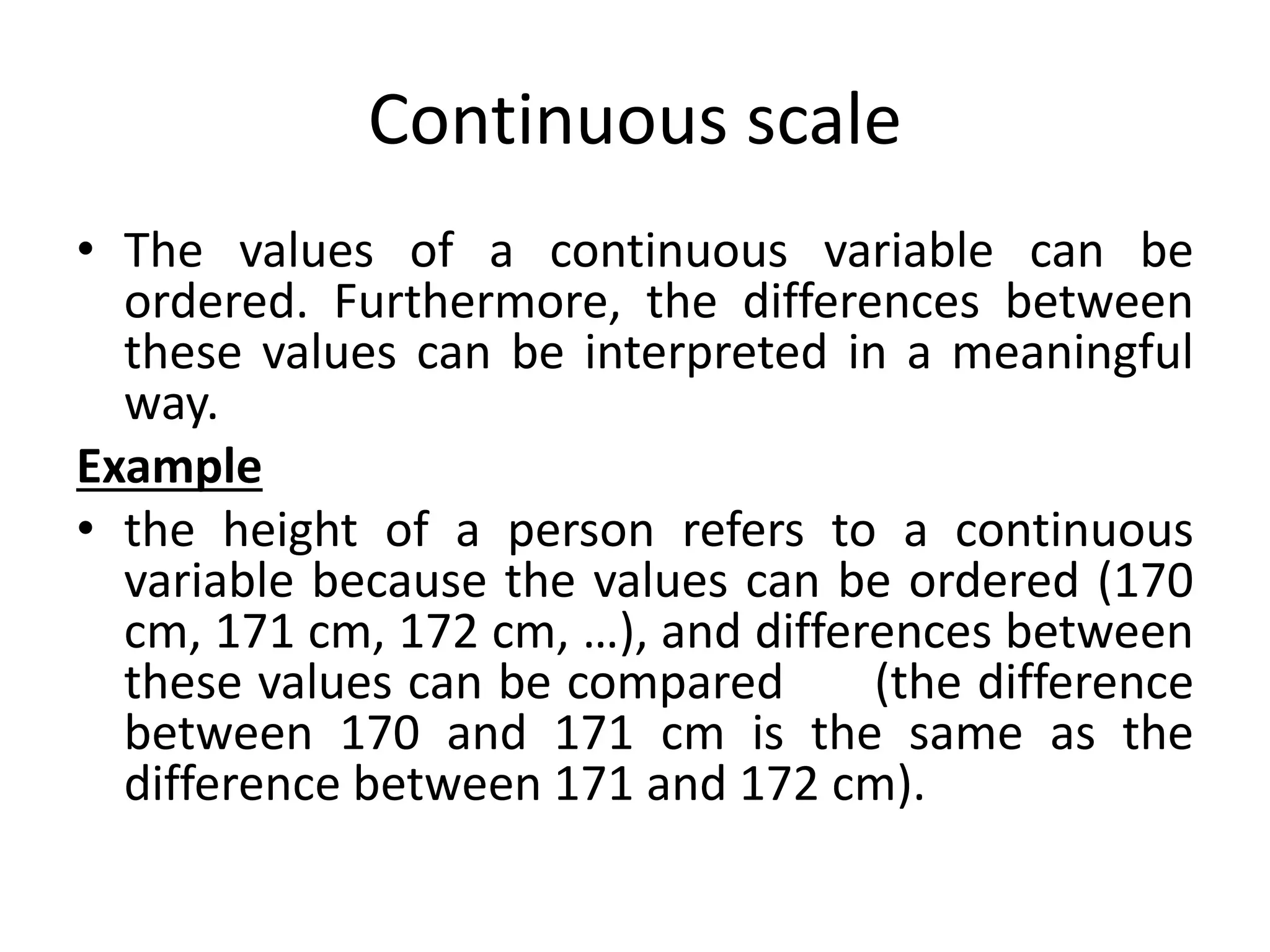 Continuous scale
• The values of a continuous variable can be
ordered. Furthermore, the differences between
these values can be interpreted in a meaningful
way.
Example
• the height of a person refers to a continuous
variable because the values can be ordered (170
cm, 171 cm, 172 cm, …), and differences between
these values can be compared (the difference
between 170 and 171 cm is the same as the
difference between 171 and 172 cm).
 