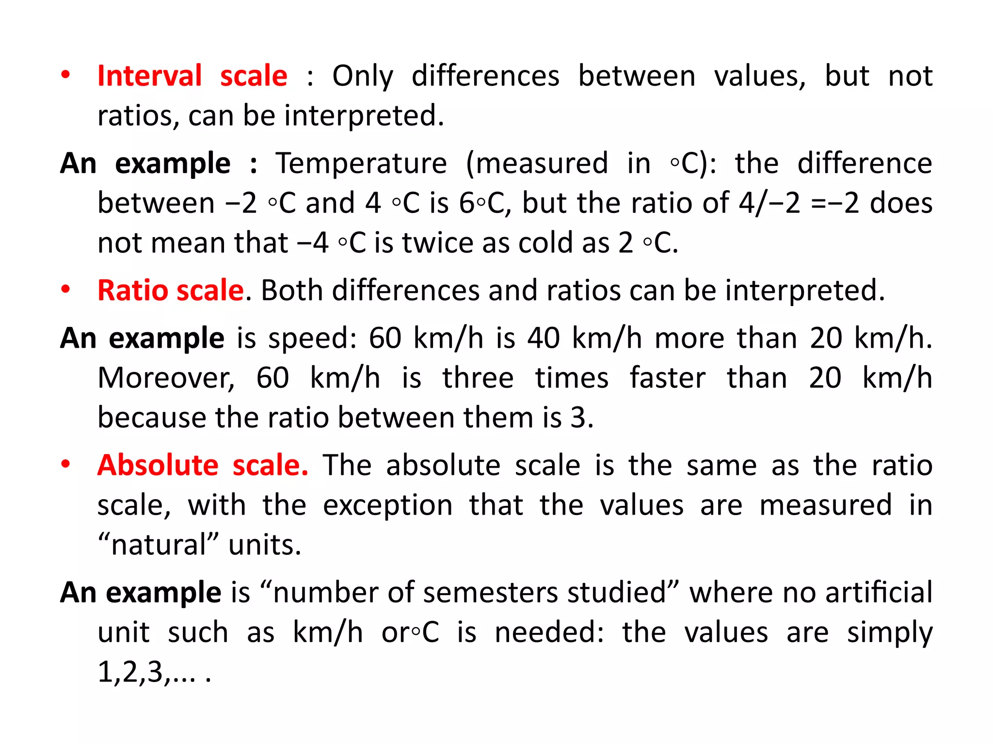 • Interval scale : Only differences between values, but not
ratios, can be interpreted.
An example : Temperature (measured in ◦C): the difference
between −2 ◦C and 4 ◦C is 6◦C, but the ratio of 4/−2 =−2 does
not mean that −4 ◦C is twice as cold as 2 ◦C.
• Ratio scale. Both differences and ratios can be interpreted.
An example is speed: 60 km/h is 40 km/h more than 20 km/h.
Moreover, 60 km/h is three times faster than 20 km/h
because the ratio between them is 3.
• Absolute scale. The absolute scale is the same as the ratio
scale, with the exception that the values are measured in
“natural” units.
An example is “number of semesters studied” where no artiﬁcial
unit such as km/h or◦C is needed: the values are simply
1,2,3,... .
 