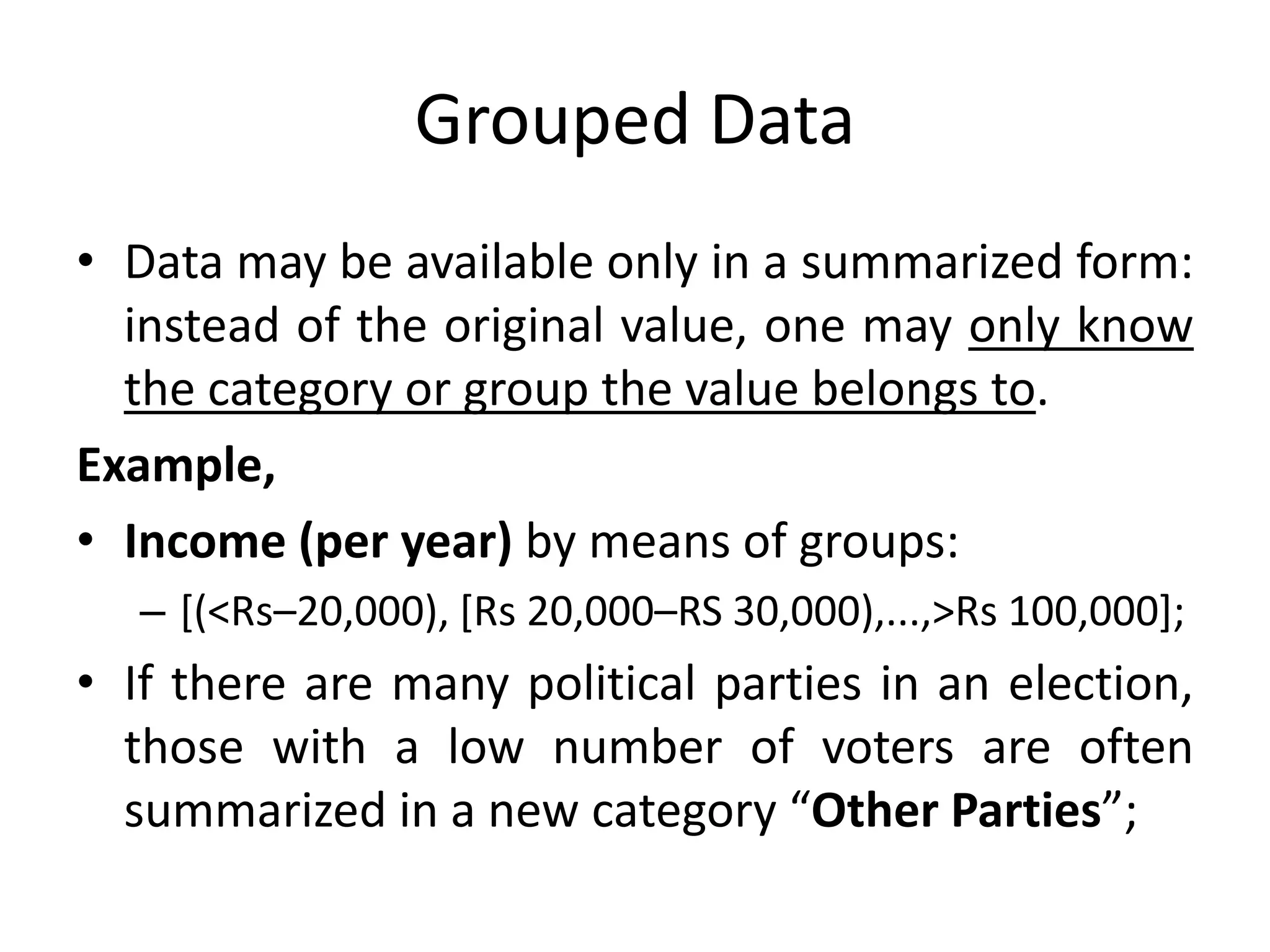 Grouped Data
• Data may be available only in a summarized form:
instead of the original value, one may only know
the category or group the value belongs to.
Example,
• Income (per year) by means of groups:
– [(<Rs–20,000), [Rs 20,000–RS 30,000),...,>Rs 100,000];
• If there are many political parties in an election,
those with a low number of voters are often
summarized in a new category “Other Parties”;
 