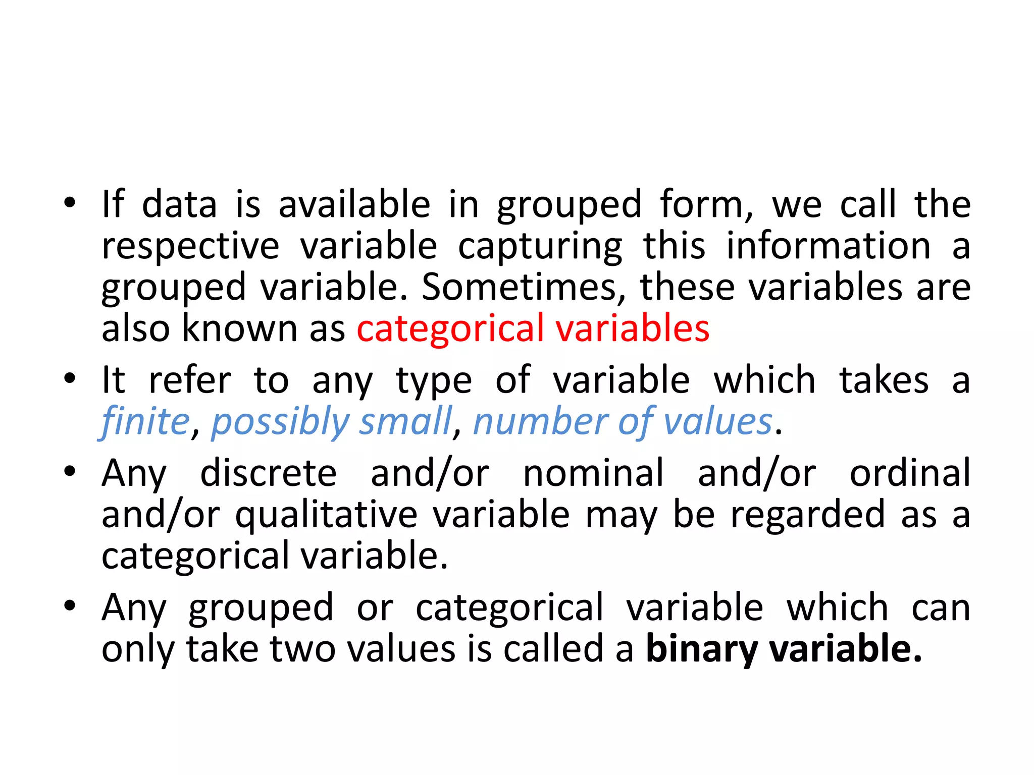 • If data is available in grouped form, we call the
respective variable capturing this information a
grouped variable. Sometimes, these variables are
also known as categorical variables
• It refer to any type of variable which takes a
finite, possibly small, number of values.
• Any discrete and/or nominal and/or ordinal
and/or qualitative variable may be regarded as a
categorical variable.
• Any grouped or categorical variable which can
only take two values is called a binary variable.
 