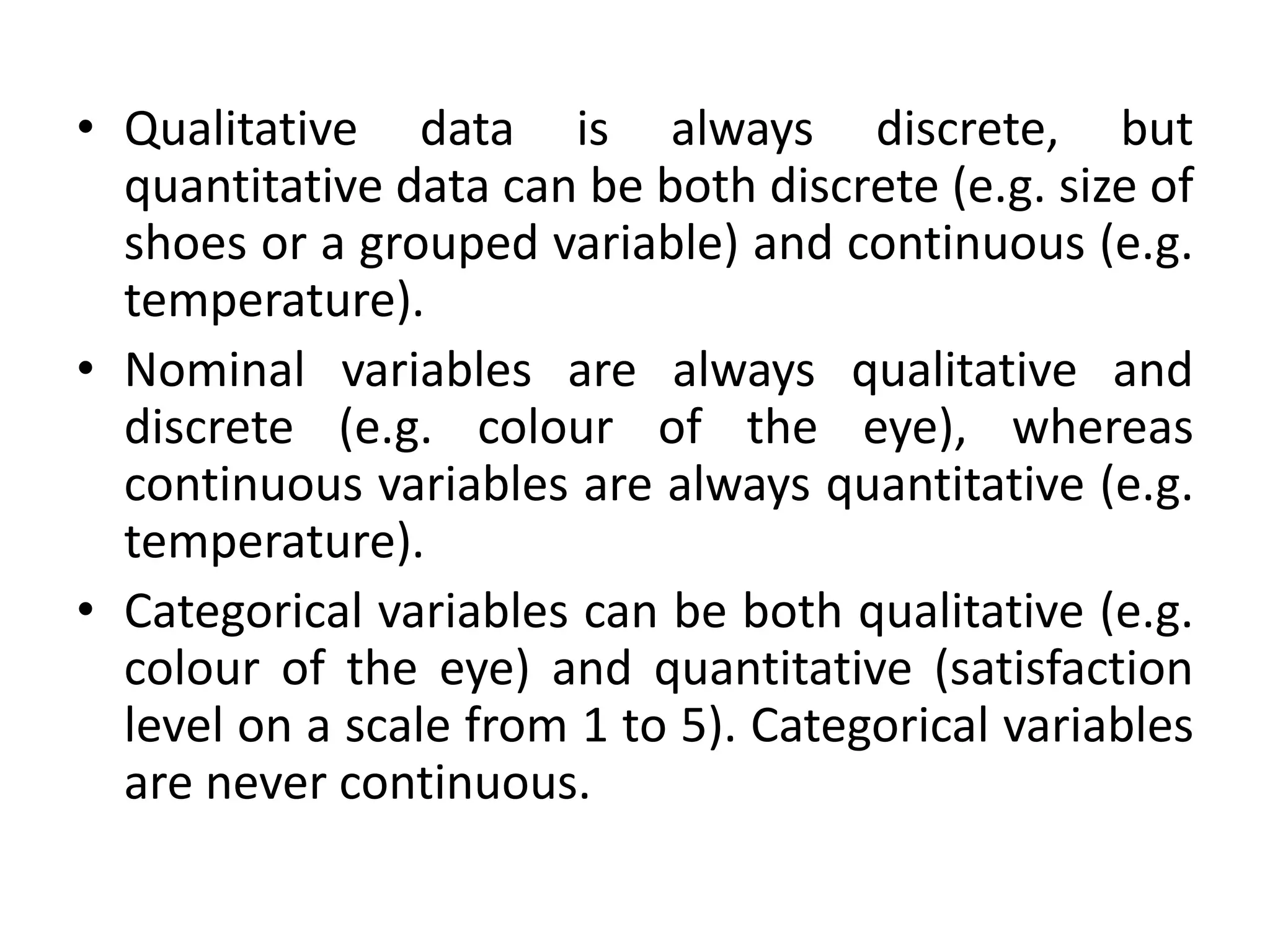 • Qualitative data is always discrete, but
quantitative data can be both discrete (e.g. size of
shoes or a grouped variable) and continuous (e.g.
temperature).
• Nominal variables are always qualitative and
discrete (e.g. colour of the eye), whereas
continuous variables are always quantitative (e.g.
temperature).
• Categorical variables can be both qualitative (e.g.
colour of the eye) and quantitative (satisfaction
level on a scale from 1 to 5). Categorical variables
are never continuous.
 