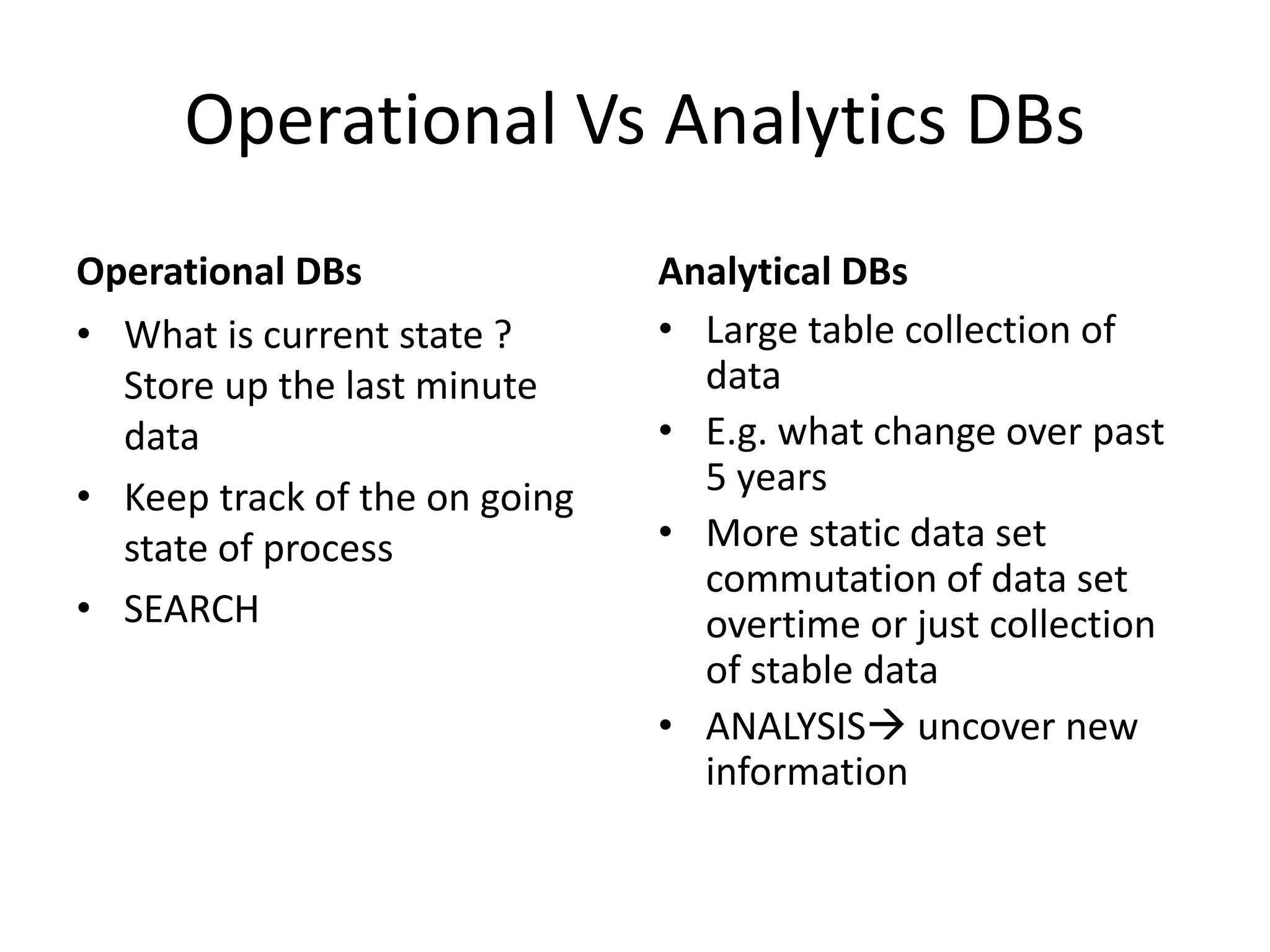 Operational Vs Analytics DBs
Operational DBs
• What is current state ?
Store up the last minute
data
• Keep track of the on going
state of process
• SEARCH
Analytical DBs
• Large table collection of
data
• E.g. what change over past
5 years
• More static data set
commutation of data set
overtime or just collection
of stable data
• ANALYSIS uncover new
information
 
