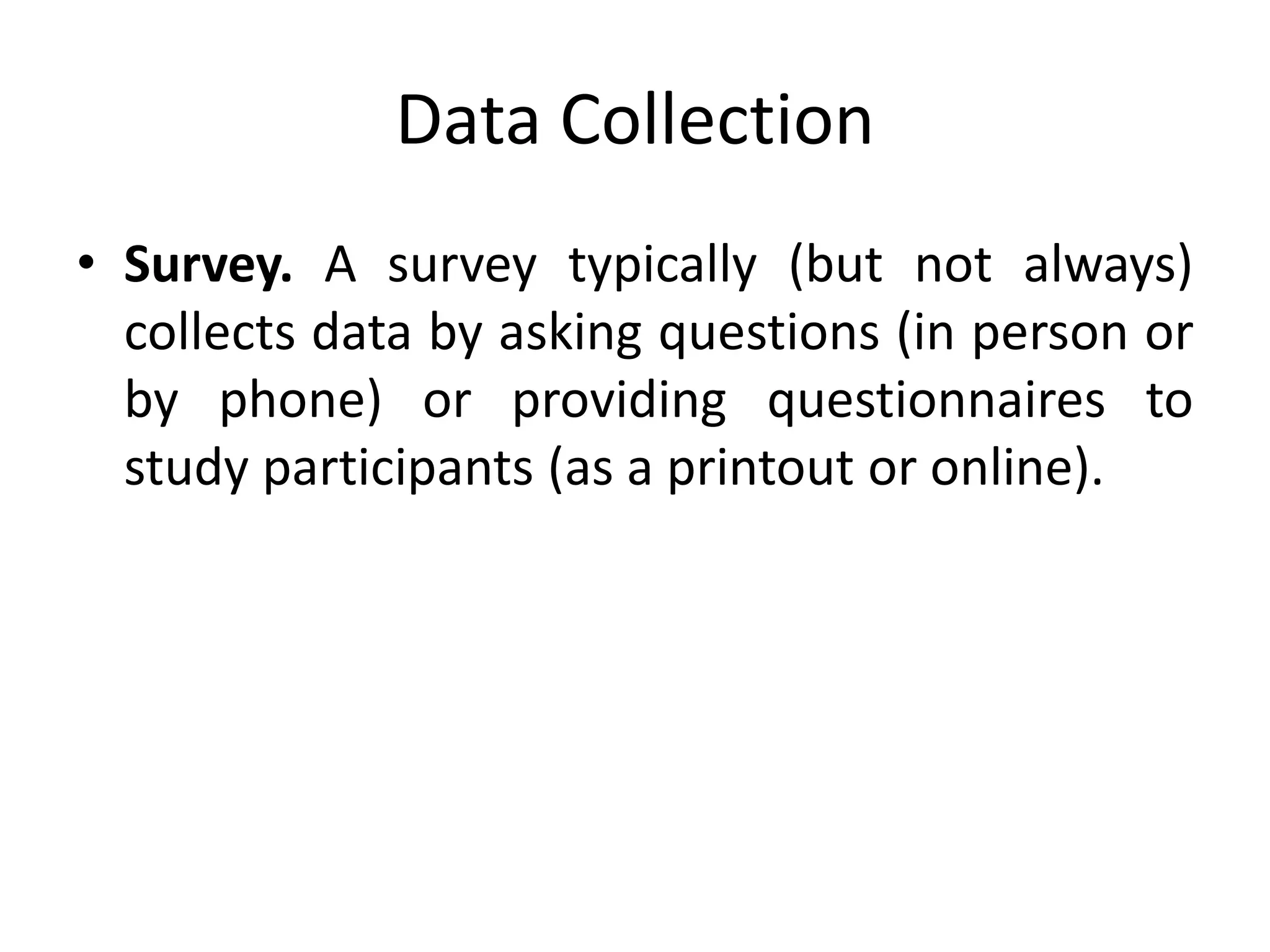 Data Collection
• Survey. A survey typically (but not always)
collects data by asking questions (in person or
by phone) or providing questionnaires to
study participants (as a printout or online).
 