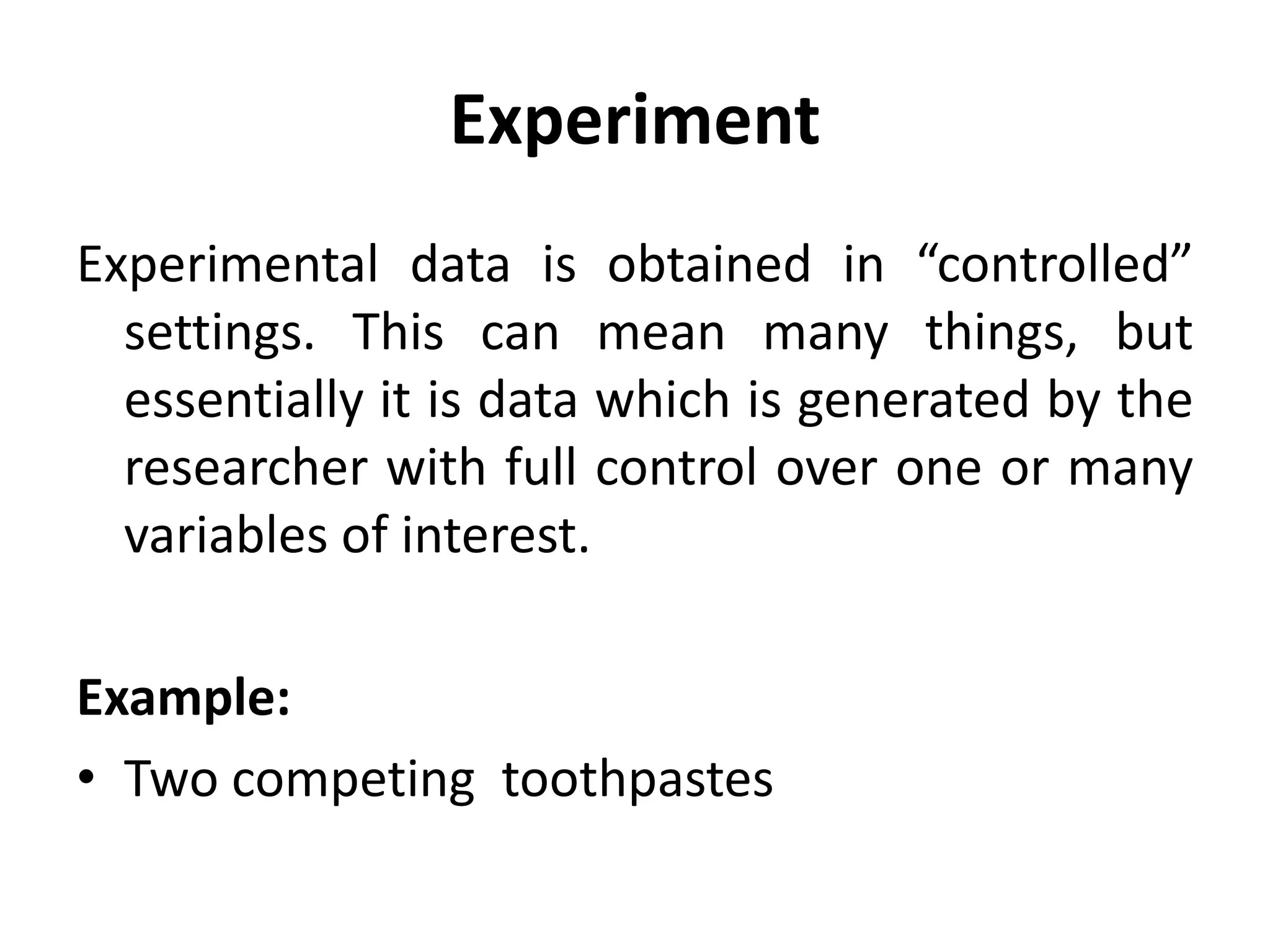Experiment
Experimental data is obtained in “controlled”
settings. This can mean many things, but
essentially it is data which is generated by the
researcher with full control over one or many
variables of interest.
Example:
• Two competing toothpastes
 