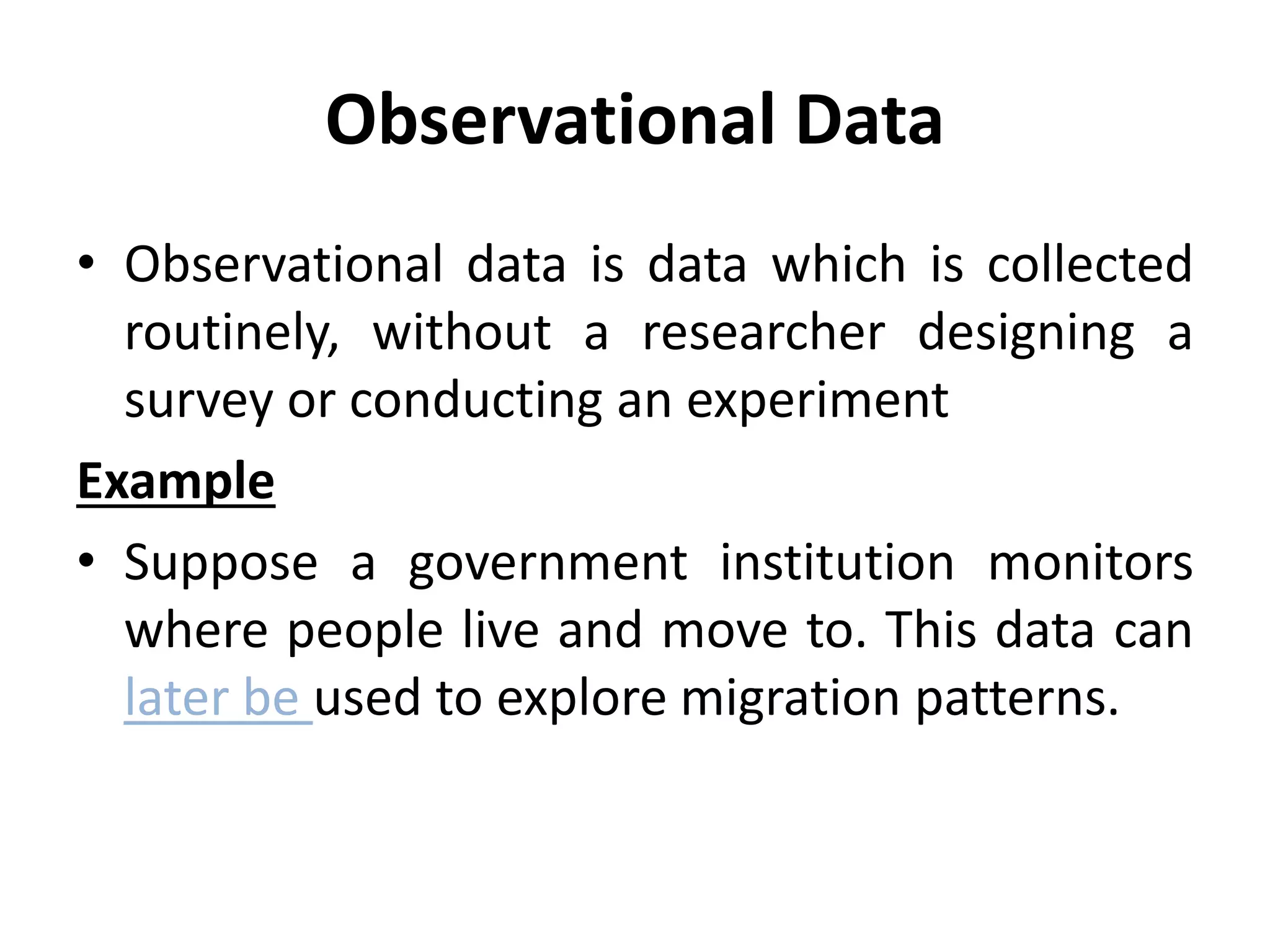 Observational Data
• Observational data is data which is collected
routinely, without a researcher designing a
survey or conducting an experiment
Example
• Suppose a government institution monitors
where people live and move to. This data can
later be used to explore migration patterns.
 