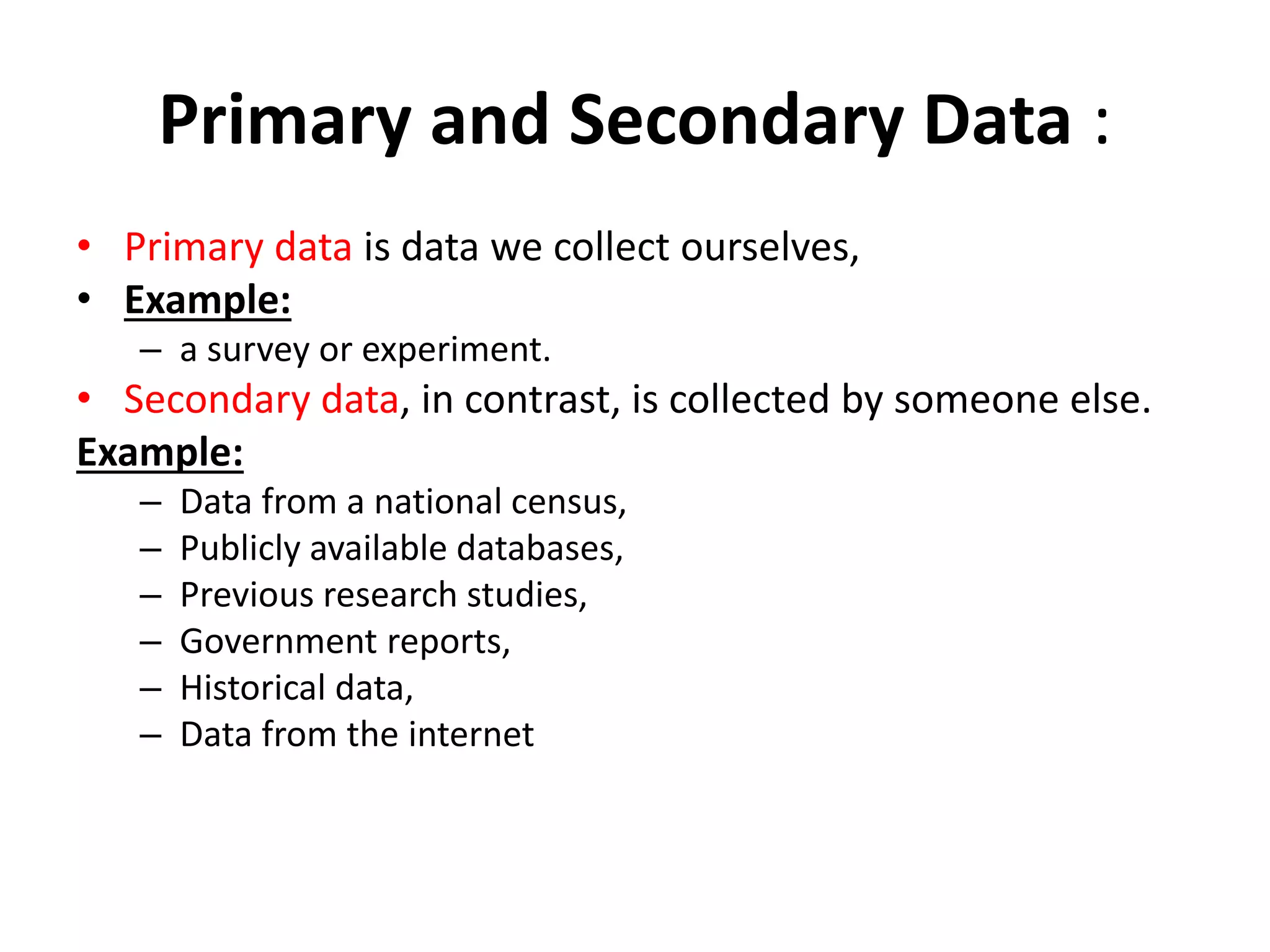 Primary and Secondary Data :
• Primary data is data we collect ourselves,
• Example:
– a survey or experiment.
• Secondary data, in contrast, is collected by someone else.
Example:
– Data from a national census,
– Publicly available databases,
– Previous research studies,
– Government reports,
– Historical data,
– Data from the internet
 