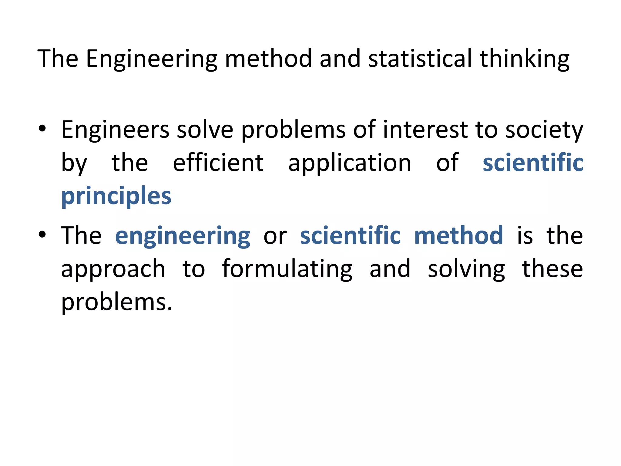 The Engineering method and statistical thinking
• Engineers solve problems of interest to society
by the efficient application of scientific
principles
• The engineering or scientific method is the
approach to formulating and solving these
problems.
 