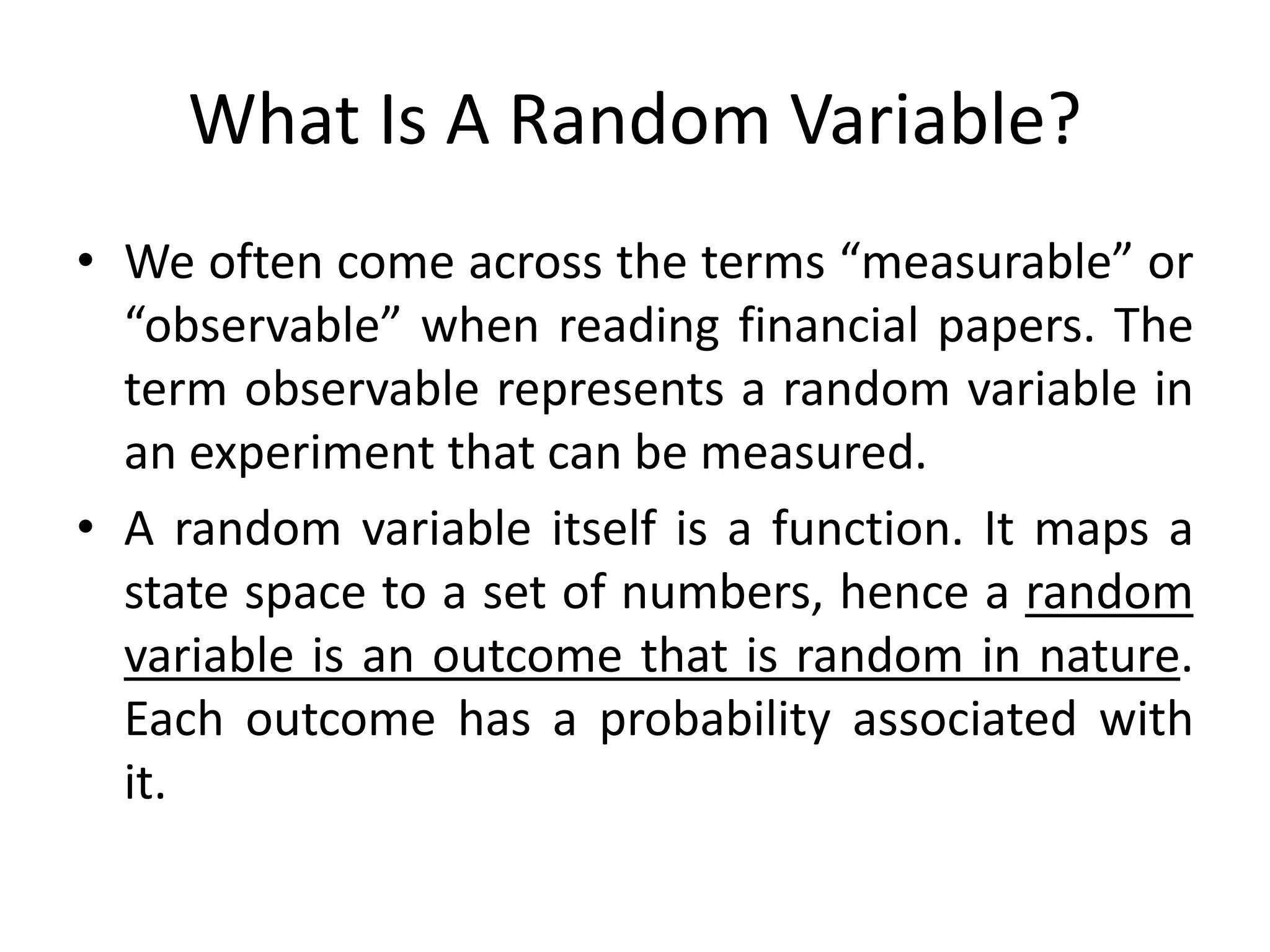What Is A Random Variable?
• We often come across the terms “measurable” or
“observable” when reading financial papers. The
term observable represents a random variable in
an experiment that can be measured.
• A random variable itself is a function. It maps a
state space to a set of numbers, hence a random
variable is an outcome that is random in nature.
Each outcome has a probability associated with
it.
 