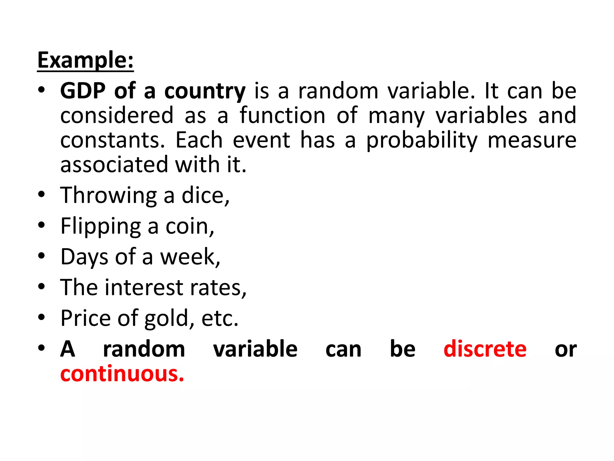 Example:
• GDP of a country is a random variable. It can be
considered as a function of many variables and
constants. Each event has a probability measure
associated with it.
• Throwing a dice,
• Flipping a coin,
• Days of a week,
• The interest rates,
• Price of gold, etc.
• A random variable can be discrete or
continuous.
 