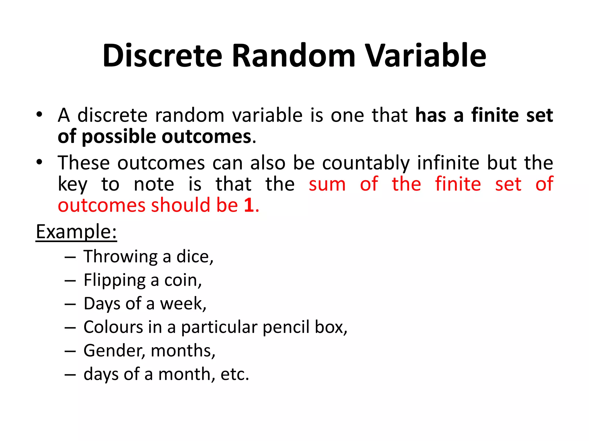 Discrete Random Variable
• A discrete random variable is one that has a finite set
of possible outcomes.
• These outcomes can also be countably infinite but the
key to note is that the sum of the finite set of
outcomes should be 1.
Example:
– Throwing a dice,
– Flipping a coin,
– Days of a week,
– Colours in a particular pencil box,
– Gender, months,
– days of a month, etc.
 