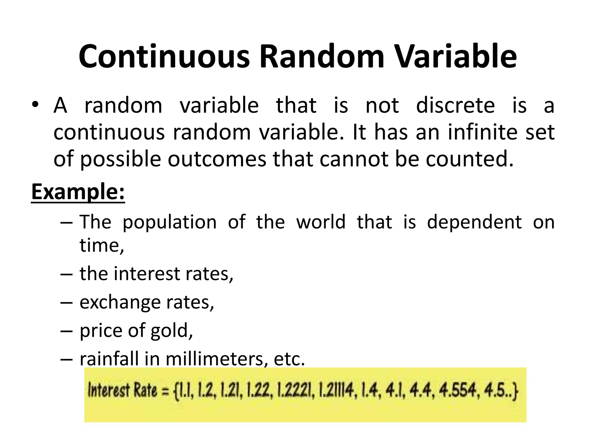 Continuous Random Variable
• A random variable that is not discrete is a
continuous random variable. It has an infinite set
of possible outcomes that cannot be counted.
Example:
– The population of the world that is dependent on
time,
– the interest rates,
– exchange rates,
– price of gold,
– rainfall in millimeters, etc.
 