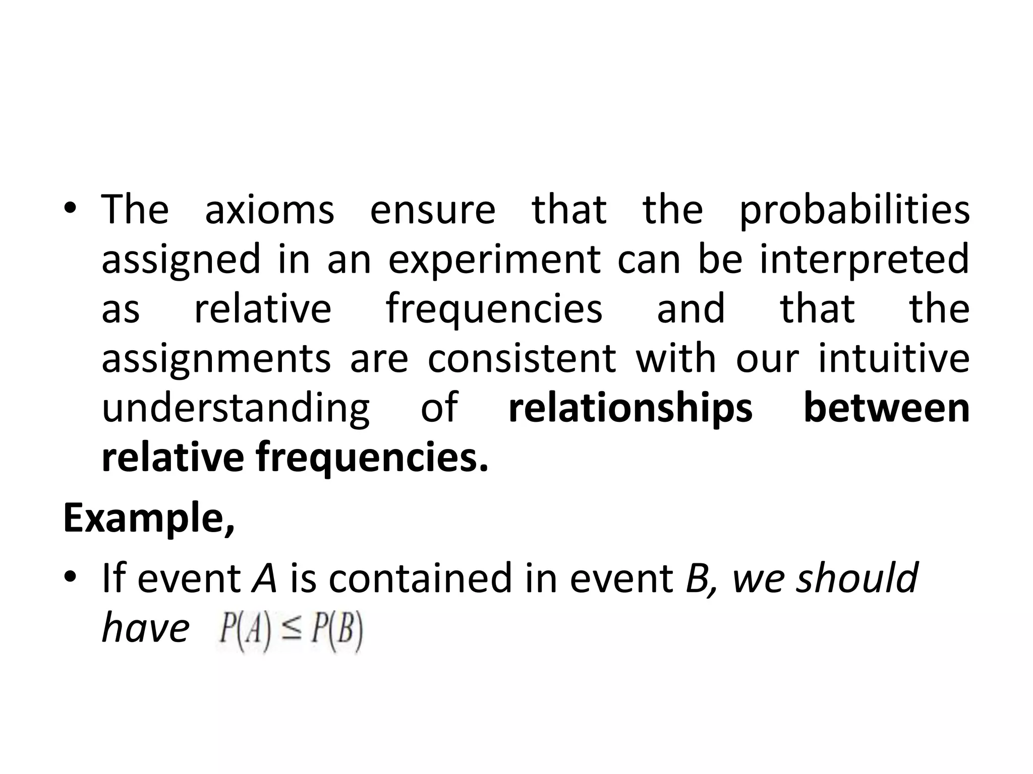 • The axioms ensure that the probabilities
assigned in an experiment can be interpreted
as relative frequencies and that the
assignments are consistent with our intuitive
understanding of relationships between
relative frequencies.
Example,
• If event A is contained in event B, we should
have
 