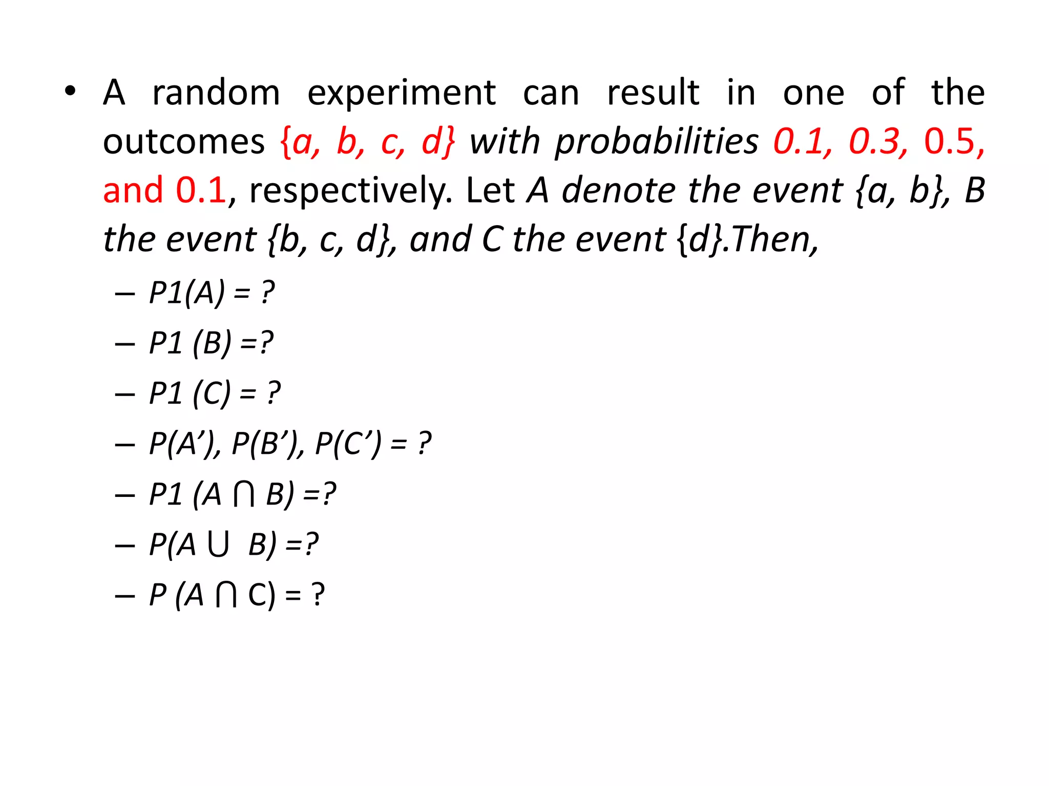 • A random experiment can result in one of the
outcomes {a, b, c, d} with probabilities 0.1, 0.3, 0.5,
and 0.1, respectively. Let A denote the event {a, b}, B
the event {b, c, d}, and C the event {d}.Then,
– P1(A) = ?
– P1 (B) =?
– P1 (C) = ?
– P(A’), P(B’), P(C’) = ?
– P1 (A ⋂ B) =?
– P(A ⋃ B) =?
– P (A ⋂ C) = ?
 