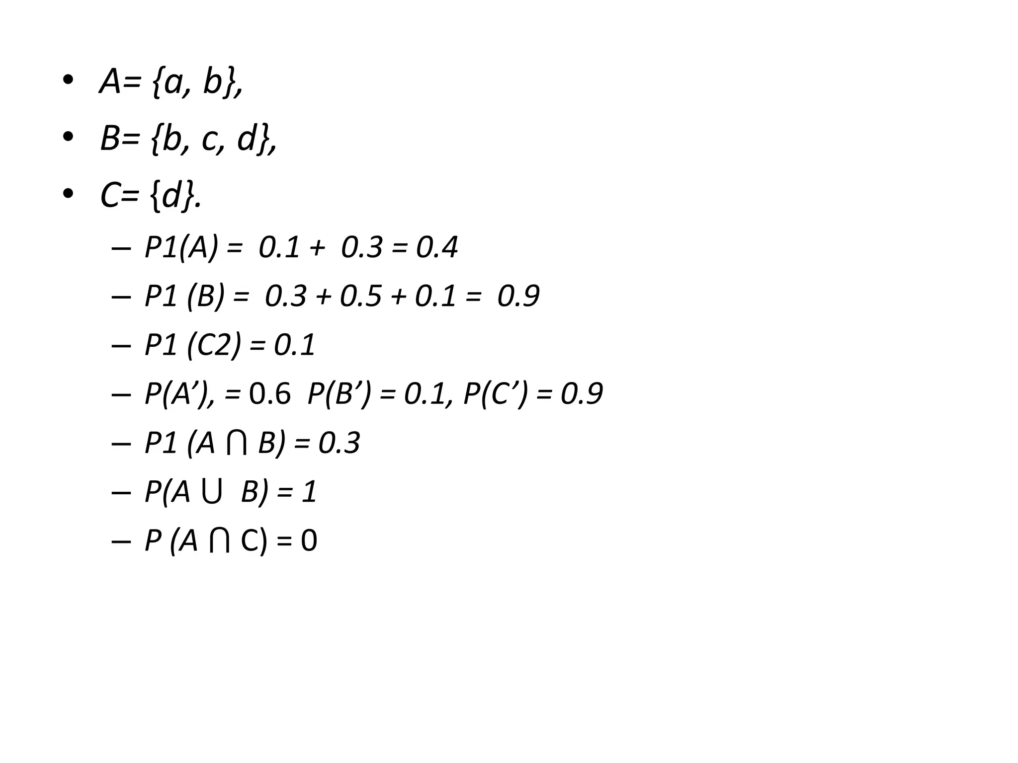 • A= {a, b},
• B= {b, c, d},
• C= {d}.
– P1(A) = 0.1 + 0.3 = 0.4
– P1 (B) = 0.3 + 0.5 + 0.1 = 0.9
– P1 (C2) = 0.1
– P(A’), = 0.6 P(B’) = 0.1, P(C’) = 0.9
– P1 (A ⋂ B) = 0.3
– P(A ⋃ B) = 1
– P (A ⋂ C) = 0
 