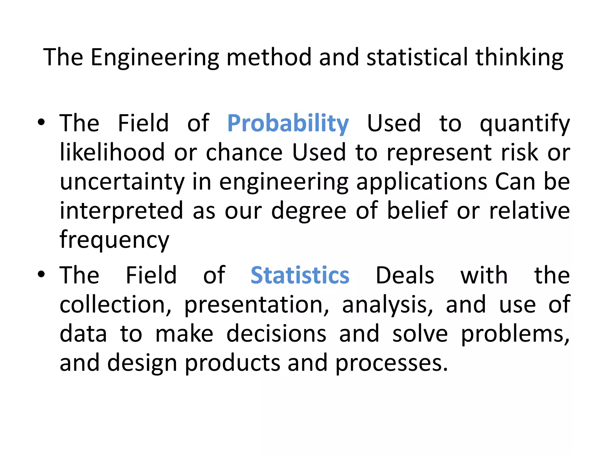 The Engineering method and statistical thinking
• The Field of Probability Used to quantify
likelihood or chance Used to represent risk or
uncertainty in engineering applications Can be
interpreted as our degree of belief or relative
frequency
• The Field of Statistics Deals with the
collection, presentation, analysis, and use of
data to make decisions and solve problems,
and design products and processes.
 