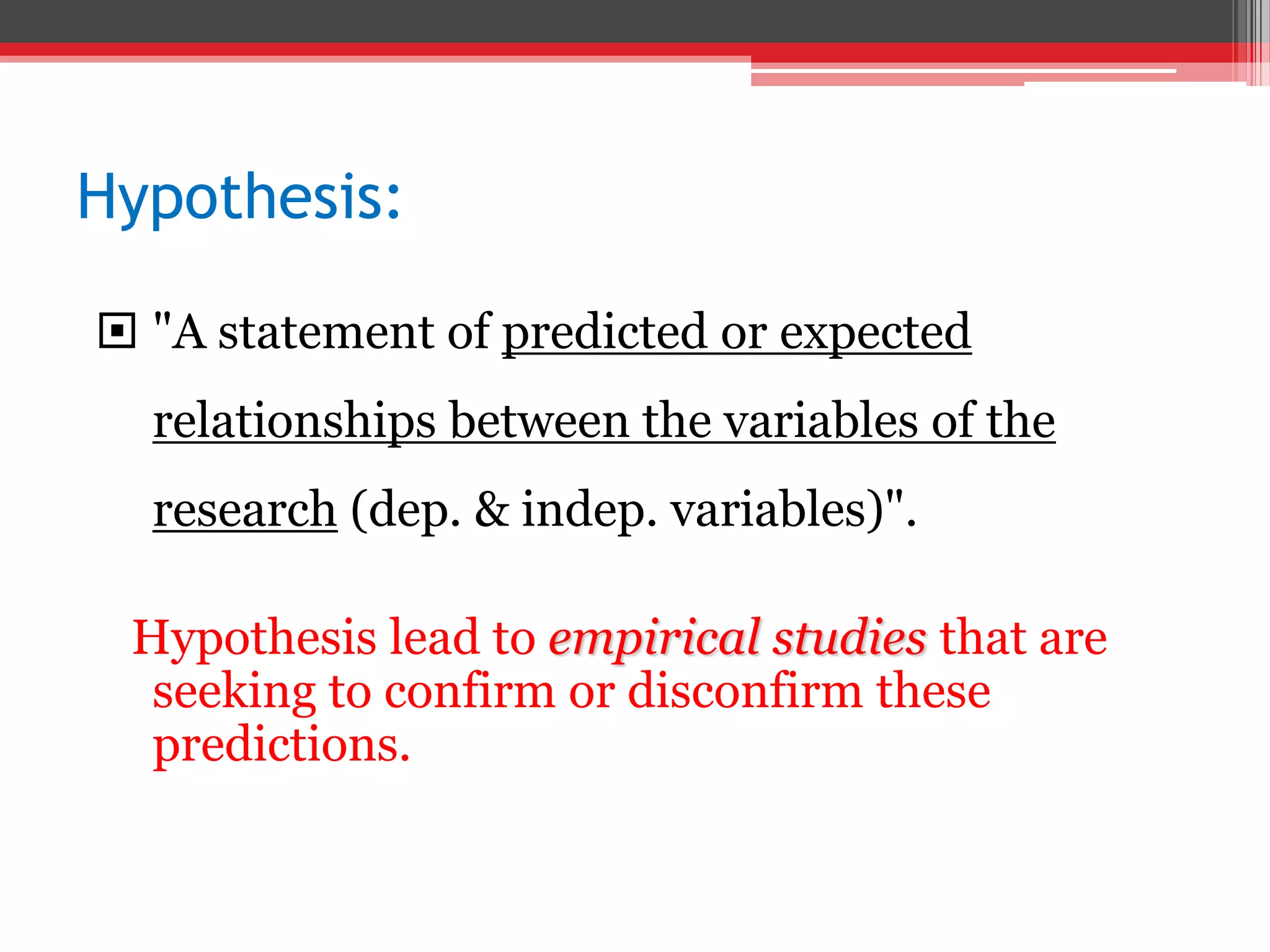 Hypothesis:
 "A statement of predicted or expected
relationships between the variables of the
research (dep. & indep. variables)".
Hypothesis lead to empirical studies that are
seeking to confirm or disconfirm these
predictions.
 