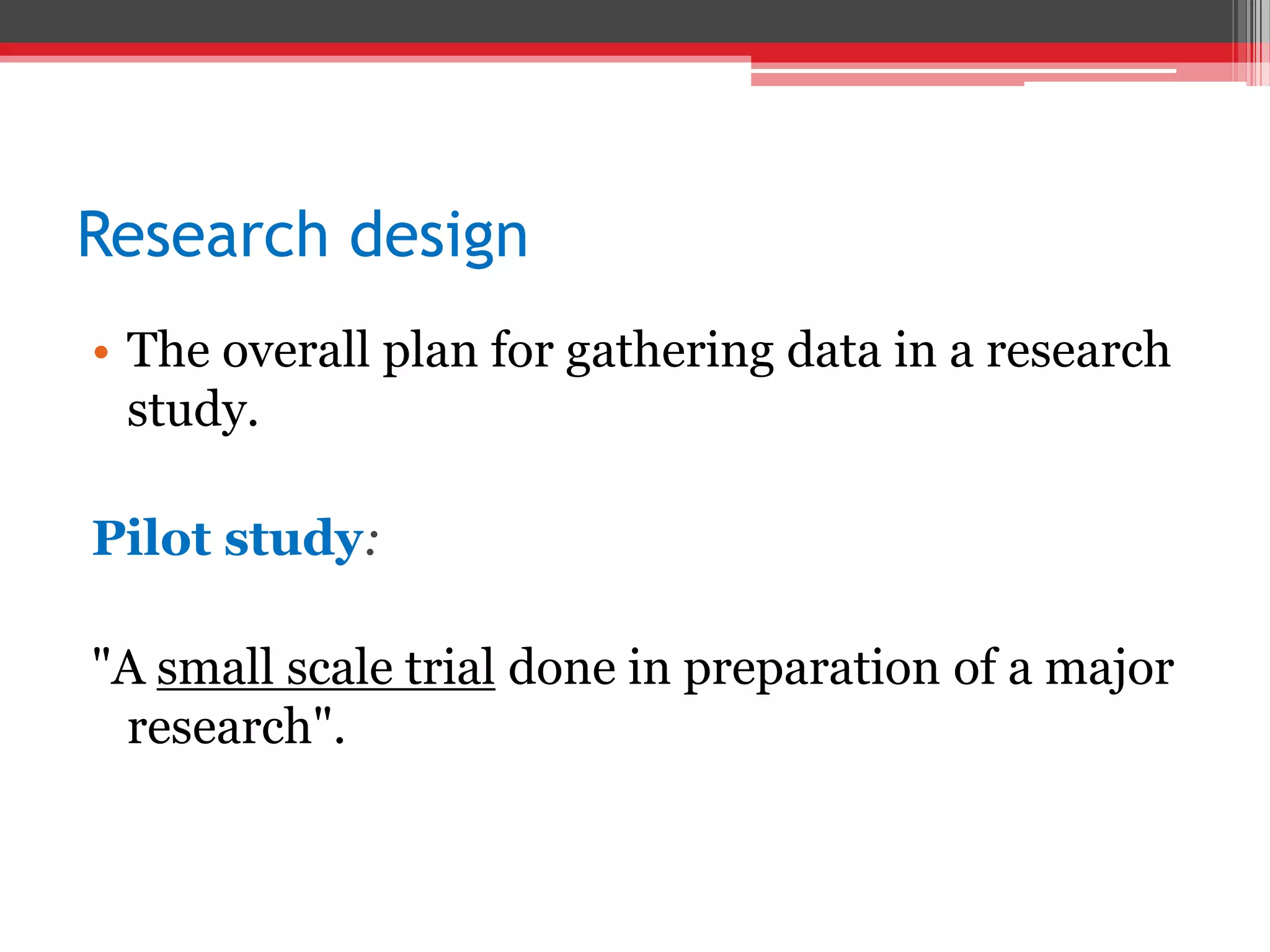 Research design
• The overall plan for gathering data in a research
study.
Pilot study:
"A small scale trial done in preparation of a major
research".
 