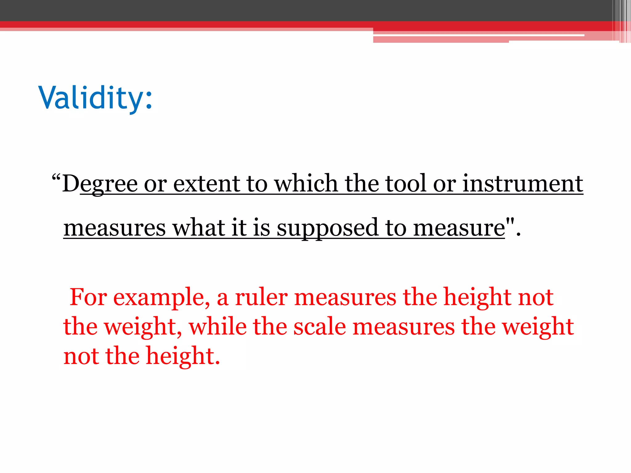 Validity:
“Degree or extent to which the tool or instrument
measures what it is supposed to measure".
For example, a ruler measures the height not
the weight, while the scale measures the weight
not the height.
 