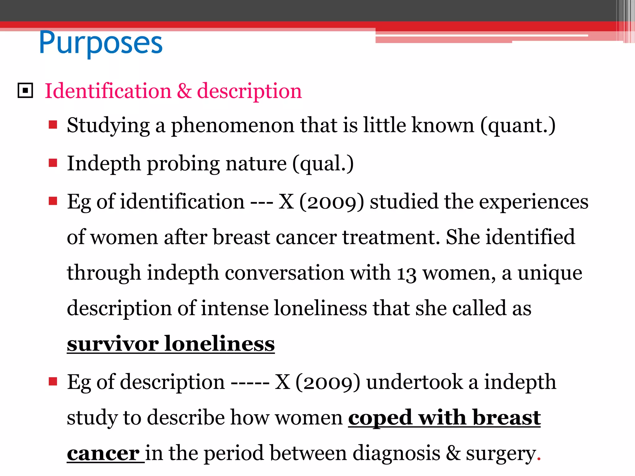 Purposes
 Identification & description
 Studying a phenomenon that is little known (quant.)
 Indepth probing nature (qual.)
 Eg of identification --- X (2009) studied the experiences
of women after breast cancer treatment. She identified
through indepth conversation with 13 women, a unique
description of intense loneliness that she called as
survivor loneliness
 Eg of description ----- X (2009) undertook a indepth
study to describe how women coped with breast
cancer in the period between diagnosis & surgery.
 